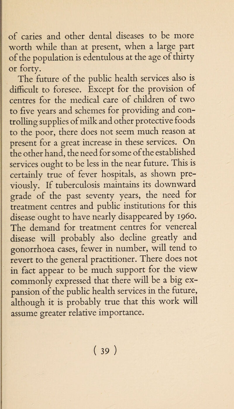 of caries and. other dental diseases to be more worth while than at present, when a large part of the population is edentulous at the age of thirty or forty. The future of the public health services also is difficult to foresee. Except for the provision of centres for the medical care of children of two to five years and schemes for providing and con¬ trolling supphes of milk and other protective foods to the poor, there does not seem much reason at present for a great increase in these services. On the other hand, the need for some of the established services ought to be less in the near future. This is certainly true of fever hospitals, as shown pre¬ viously. If tuberculosis maintains its downward grade of the past seventy years, the need for treatment centres and public institutions for this disease ought to have nearly disappeared by i960. The demand for treatment centres for venereal disease will probably also decline greatly and gonorrhoea cases, fewer in number, will tend to revert to the general practitioner. There does not in fact appear to be much support for the view commonly expressed that there will be a big ex¬ pansion of the public health services in the future, although it is probably true that this work will assume greater relative importance.