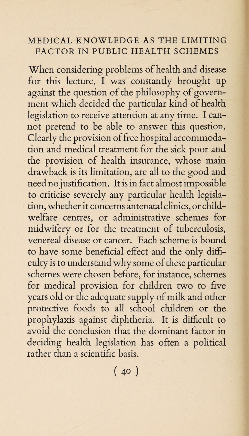 MEDICAL KNOWLEDGE AS THE LIMITING FACTOR IN PUBLIC HEALTH SCHEMES When considering problems of health and disease for this lecture, I was constantly brought up against the question of the philosophy of govern¬ ment which decided the particular kind of health legislation to receive attention at any time. I can¬ not pretend to be able to answer this question. Clearly the provision of free hospital accommoda¬ tion and medical treatment for the sick poor and the provision of health insurance, whose main drawback is its limitation, are all to the good and need no justification. It is in fact almost impossible to criticise severely any particular health legisla¬ tion, whether it concerns antenatal clinics, or child- welfare centres, or administrative schemes for midwifery or for the treatment of tuberculosis, venereal disease or cancer. Each scheme is bound to have some beneficial effect and the only diffi¬ culty is to understand why some of these particular schemes were chosen before, for instance, schemes for medical provision for children two to five years old or the adequate supply of milk and other protective foods to all school children or the prophylaxis against diphtheria. It is difficult to avoid the conclusion that the dominant factor in deciding health legislation has often a political rather than a scientific basis.