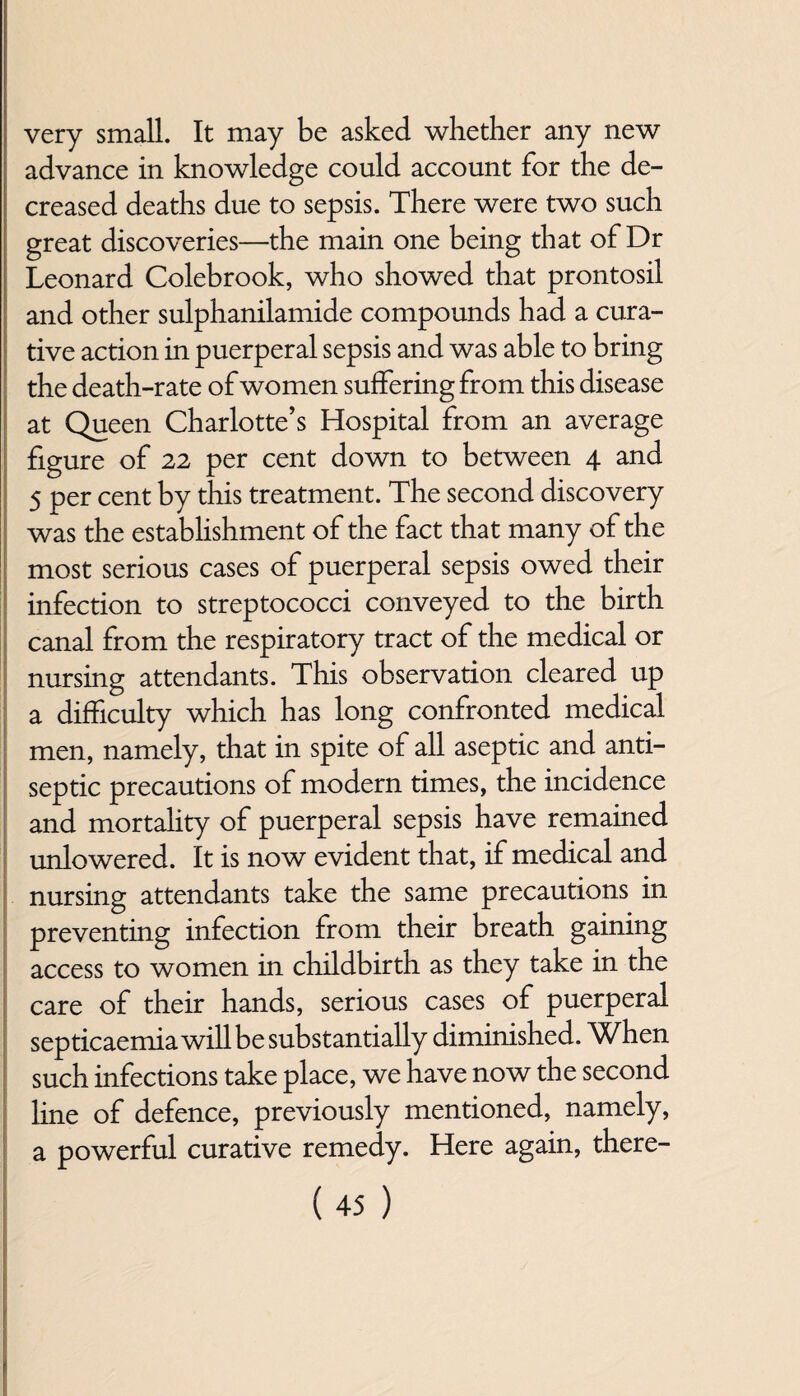 very small. It may be asked whether any new advance in knowledge could account for the de¬ creased deaths due to sepsis. There were two such great discoveries—the main one being that of Dr Leonard Colebrook, who showed that prontosil and other sulphanilamide compounds had a cura¬ tive action in puerperal sepsis and was able to bring the death-rate of women suffering from this disease at Queen Charlotte’s Hospital from an average figure of 22 per cent down to between 4 and 5 per cent by this treatment. The second discovery was the establishment of the fact that many of the most serious cases of puerperal sepsis owed their infection to streptococci conveyed to the birth canal from the respiratory tract of the medical or nursing attendants. This observation cleared up a difficulty which has long confronted medical men, namely, that in spite of all aseptic and anti¬ septic precautions of modern times, the incidence and mortality of puerperal sepsis have remained unlowered. It is now evident that, if medical and nursing attendants take the same precautions in preventing infection from their breath gaining access to women in childbirth as they take in the care of their hands, serious cases of puerperal septicaemia will be substantially diminished. When such infections take place, we have now the second line of defence, previously mentioned, namely, a powerful curative remedy. Here again, there-