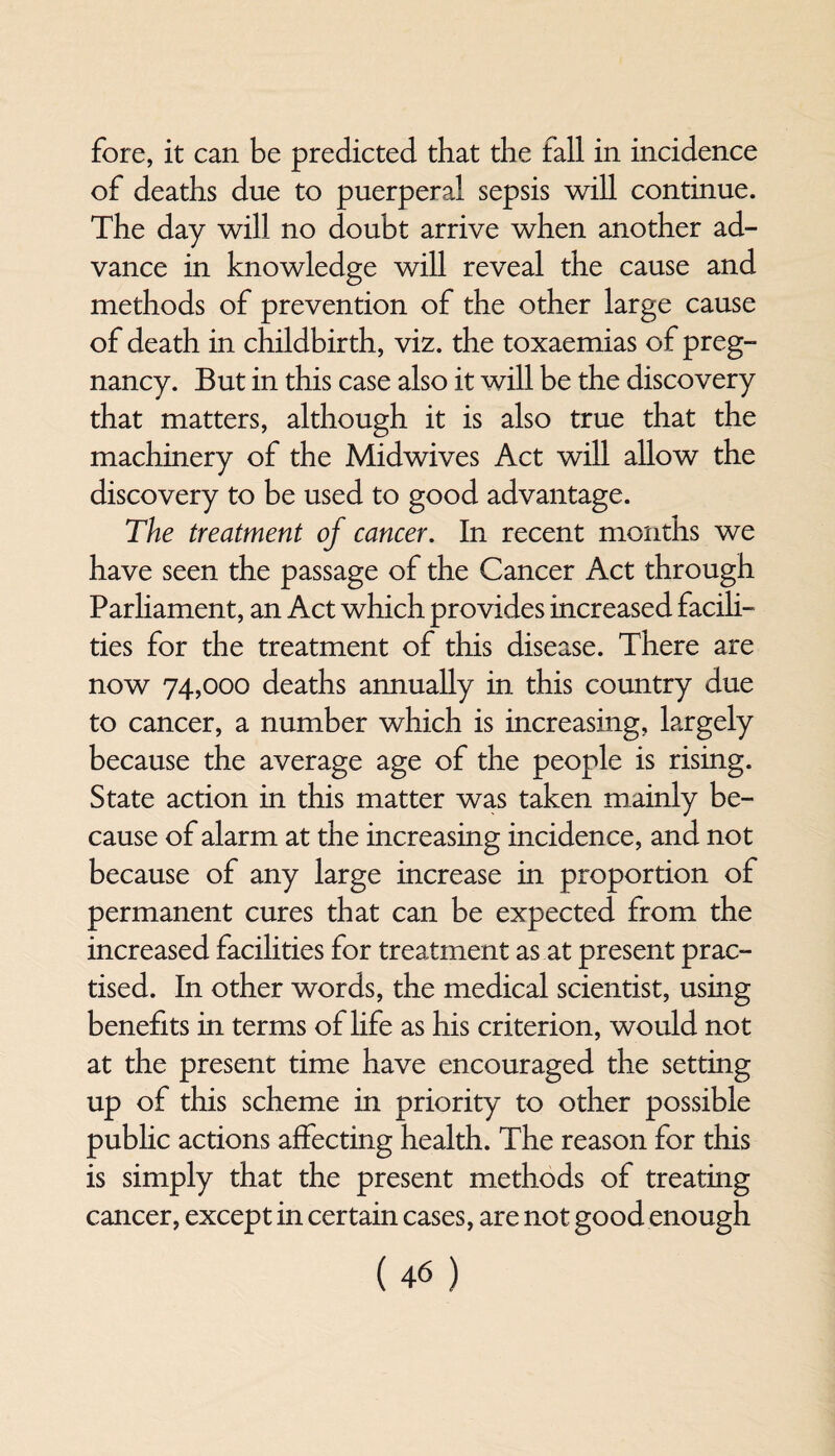 fore, it can be predicted that the fall in incidence of deaths due to puerperal sepsis will continue. The day will no doubt arrive when another ad¬ vance in knowledge will reveal the cause and methods of prevention of the other large cause of death in childbirth, viz. the toxaemias of preg¬ nancy. But in this case also it will be the discovery that matters, although it is also true that the machinery of the Midwives Act will allow the discovery to be used to good advantage. The treatment of cancer. In recent months we have seen the passage of the Cancer Act through Parliament, an Act which provides increased facili¬ ties for the treatment of this disease. There are now 74,000 deaths annually in this country due to cancer, a number which is increasing, largely because the average age of the people is rising. State action in this matter was taken mainly be¬ cause of alarm at the increasing incidence, and not because of any large increase in proportion of permanent cures that can be expected from the increased facilities for treatment as at present prac¬ tised. In other words, the medical scientist, using benefits in terms of life as his criterion, would not at the present time have encouraged the setting up of this scheme in priority to other possible public actions affecting health. The reason for this is simply that the present methods of treating cancer, except in certain cases, are not good enough