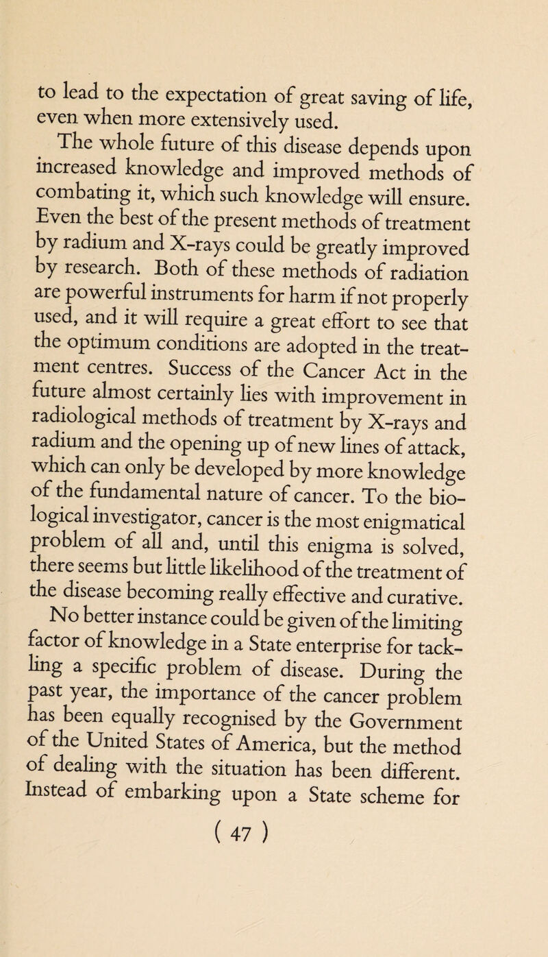 to lead to the expectation of great saving of life, even when more extensively used. The whole future of this disease depends upon increased knowledge and improved methods of combating it, which such knowledge will ensure. Even the best of the present methods of treatment by radium and X-rays could be greatly improved by research. Both of these methods of radiation are powerful instruments for harm if not properly used, and it will require a great effort to see that the optimum conditions are adopted in the treat¬ ment centres. Success of the Cancer Act in the future almost certainly lies with improvement in radiological methods of treatment by X-rays and radium and the opening up of new lines of attack, which can only be developed by more knowledge of the fundamental nature of cancer. To the bio- logical investigator, cancer is the most enigmatical problem of all and, until this enigma is solved, there seems but little likelihood of the treatment of the disease becoming really effective and curative. No better instance could be given of the limiting factor of knowledge in a State enterprise for tack¬ ling a specific problem of disease. During the past year, the importance of the cancer problem has been equally recognised by the Government of the United States of America, but the method of dealing with the situation has been different. Instead of embarking upon a State scheme for