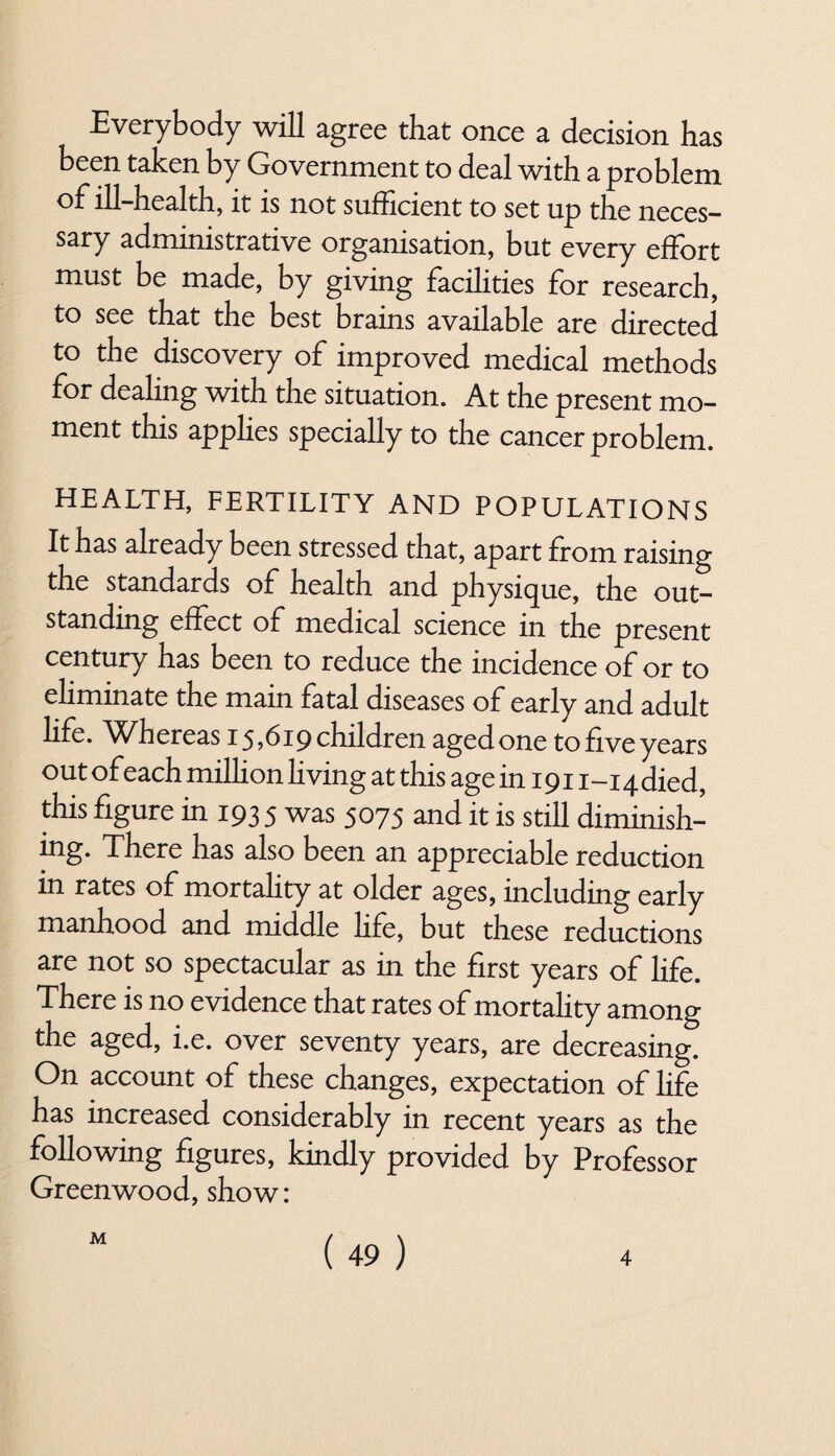 Everybody will agree that once a decision has been taken by Government to deal with a problem ill-health, it is not sufficient to set up the neces¬ sary administrative organisation, but every effort must be made, by giving facilities for research, to see that the best brains available are directed to the discovery of improved medical methods for dealing with the situation. At the present mo¬ ment this applies specially to the cancer problem. HEALTH, FERTILITY AND POPULATIONS It has already been stressed that, apart from raising the standards of health and physique, the out¬ standing effect of medical science in the present century has been to reduce the incidence of or to eliminate the mam fatal diseases of early and adult life. Whereas 15,619 children aged one to five years out of each million living at this age in 191 i-iqdied, this figure in 1935 was 5075 and it is still diminish¬ ing* There has also been an appreciable reduction in rates of mortality at older ages, including early manhood and middle life, but these reductions are not so spectacular as in the first years of life. There is no evidence that rates of mortality among the aged, i.e. over seventy years, are decreasing. On account of these changes, expectation of life has increased considerably in recent years as the following figures, kindly provided by Professor Greenwood, show: ( 49 ) M 4