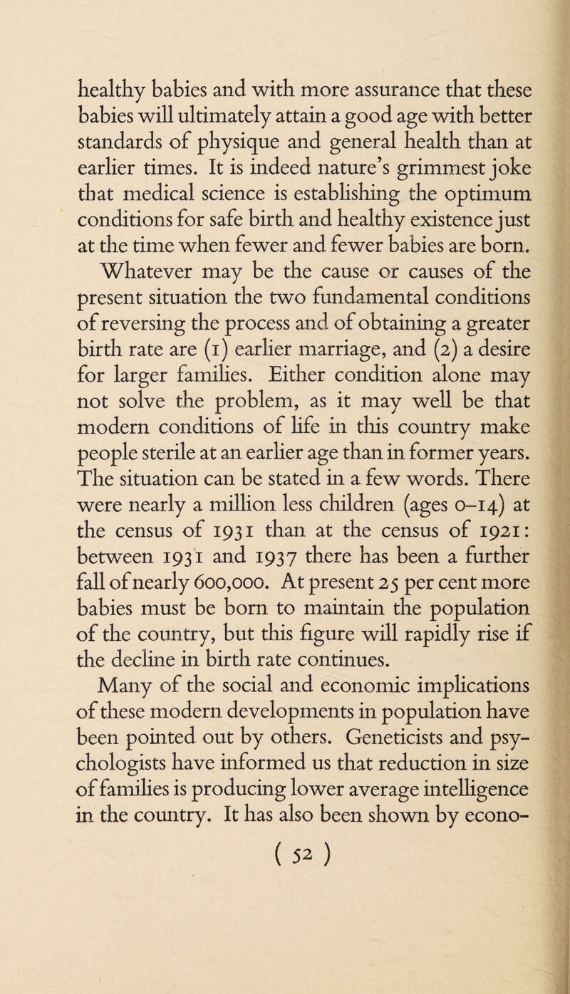 healthy babies and with more assurance that these babies will ultimately attain a good age with better standards of physique and general health than at earlier times. It is indeed nature’s grimmest joke that medical science is establishing the optimum conditions for safe birth and healthy existence just at the time when fewer and fewer babies are born. Whatever may be the cause or causes of the present situation the two fundamental conditions of reversing the process and of obtaining a greater birth rate are (i) earlier marriage, and (2) a desire for larger families. Either condition alone may not solve the problem, as it may well be that modern conditions of life in this country make people sterile at an earlier age than in former years. The situation can be stated in x few words. There were nearly a million less children (ages 0-14) at the census of 1931 than at the census of 1921: between 1931 and 1937 there has been a further fall of nearly 600,000. At present 25 per cent more babies must be born to maintain the population of the country, but this figure will rapidly rise if the decline in birth rate continues. Many of the social and economic implications of these modern developments in population have been pointed out by others. Geneticists and psy¬ chologists have informed us that reduction in size of families is producing lower average intelligence in the country. It has also been shown by econo-