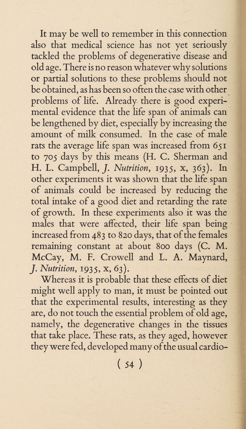 It may be well to remember in this connection also that medical science has not yet seriously tackled the problems of degenerative disease and old age. There is no reason whatever why solutions or partial solutions to these problems should not be obtained, as has been so often the case with other problems of life. Already there is good experi¬ mental evidence that the life span of animals can be lengthened by diet, especially by increasing the amount of milk consumed. In the case of male rats the average life span was increased from 651 to 705 days by this means (H. C. Sherman and H. L. Campbell,/. Nutrition, 1935, x, 363). In other experiments it was shown that the life span of animals could be increased by reducing the total intake of a good diet and retarding the rate of growth. In these experiments also it was the males that were affected, their life span being increased from 483 to 820 days, that of the females remaining constant at about 800 days (C. M. McCay, M. F. Crowell and L. A. Maynard, J. Nutrition, 1935, x, 63). Whereas it is probable that these effects of diet might well apply to man, it must be pointed out that the experimental results, interesting as they are, do not touch the essential problem of old age, namely, the degenerative changes in the tissues that take place. These rats, as they aged, however they were fed, developed many of the usual cardio-