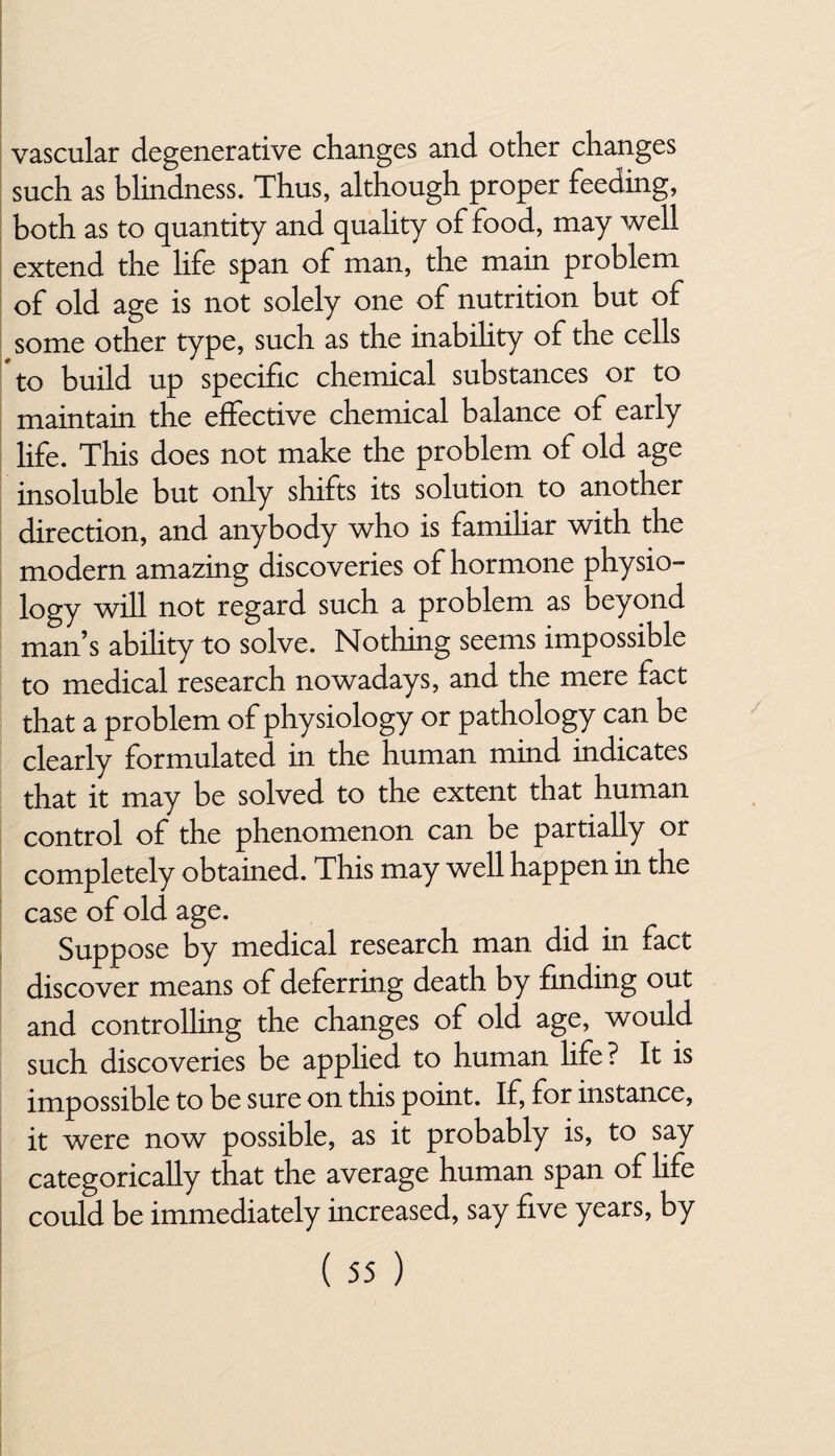 vascular degenerative changes and other changes such as blindness. Thus, although proper feeding, both as to quantity and quality of food, may well extend the life span of man, the main problem of old age is not solely one of nutrition but of some other type, such as the inability of the cells to build up specific chemical substances or to maintain the effective chemical balance of early life. This does not make the problem of old age insoluble but only shifts its solution to another direction, and anybody who is familiar with the modern amazing discoveries of hormone physio¬ logy will not regard such a problem as beyond man’s abihty to solve. Nothing seems impossible to medical research nowadays, and the mere fact that a problem of physiology or pathology can be clearly formulated in the human mind indicates that it may be solved to the extent that human control of the phenomenon can be partially or completely obtained. This may well happen in the case of old age. Suppose by medical research man did in fact discover means of deferring death by finding out and controlling the changes of old age, would such discoveries be applied to human life? It is impossible to be sure on this point. If, for instance, it were now possible, as it probably is, to say categorically that the average human span of life could be immediately increased, say five years, by