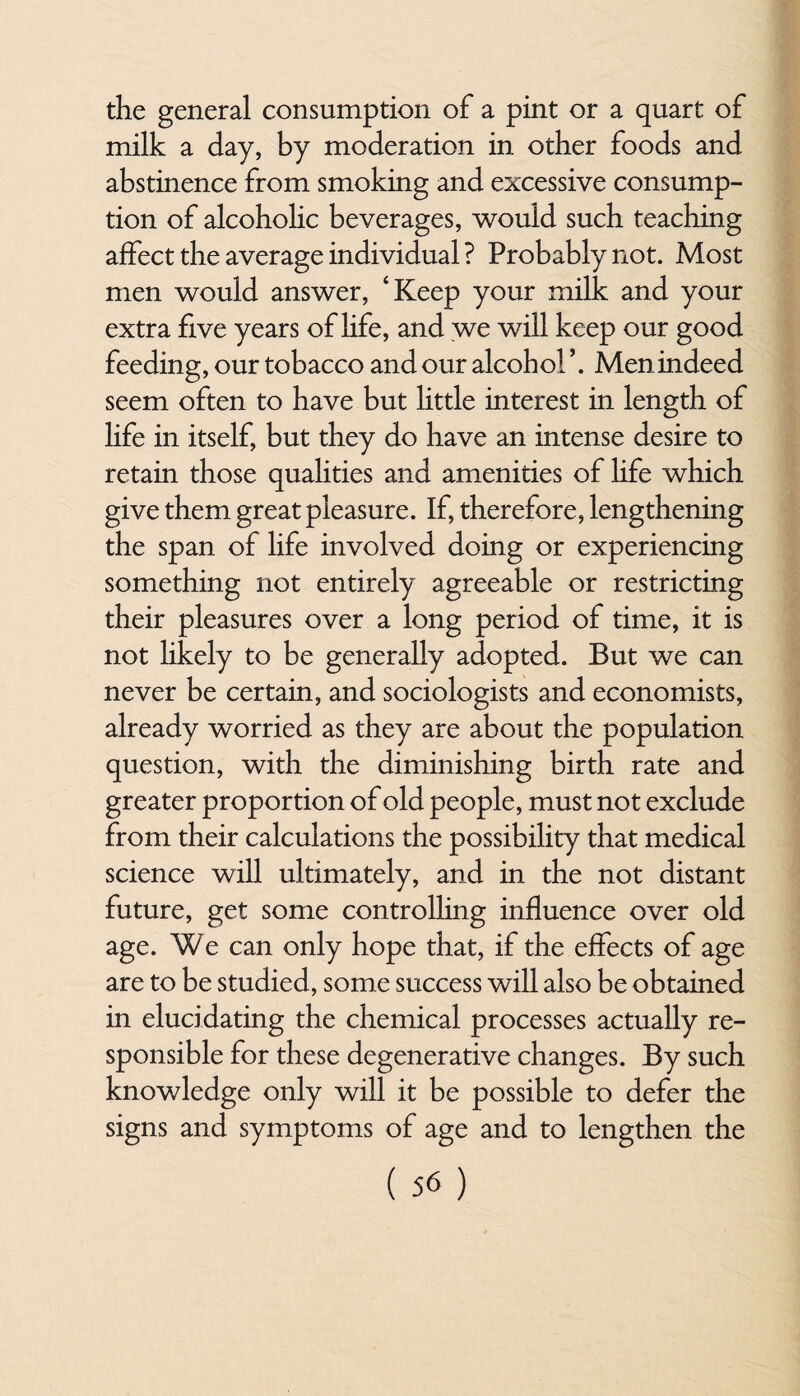 the general consumption of a pint or a quart of milk a day, by moderation in other foods and abstinence from smoking and excessive consump¬ tion of alcohohc beverages, would such teaching affect the average individual ? Probably not. Most men would answer, ‘Keep your milk and your extra five years of life, and we will keep our good feeding, our tobacco and our alcohol’. Men indeed seem often to have but little interest in length of life in itself, but they do have an intense desire to retain those qualities and amenities of life which give them great pleasure. If, therefore, lengthening the span of life involved doing or experiencing something not entirely agreeable or restricting their pleasures over a long period of time, it is not likely to be generally adopted. But we can never be certain, and sociologists and economists, already worried as they are about the population question, with the diminishing birth rate and greater proportion of old people, must not exclude from their calculations the possibility that medical science will ultimately, and in the not distant future, get some controlling influence over old age. We can only hope that, if the effects of age are to be studied, some success will also be obtained in elucidating the chemical processes actually re¬ sponsible for these degenerative changes. By such knowledge only will it be possible to defer the signs and symptoms of age and to lengthen the