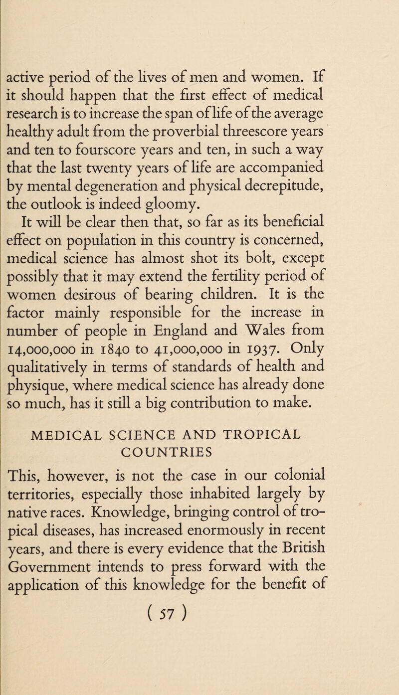 active period of the lives of men and women. If it should happen that the first effect of medical research is to increase the span of life of the average healthy adult from the proverbial threescore years and ten to fourscore years and ten, in such a way that the last twenty years of life are accompanied by mental degeneration and physical decrepitude, the outlook is indeed gloomy. It will be clear then that, so far as its beneficial effect on population in this country is concerned, medical science has almost shot its bolt, except possibly that it may extend the fertility period of women desirous of bearing children. It is the factor mainly responsible for the increase in number of people in England and Wales from 14,000,000 in 1840 to 41,000,000 in 1937. Only qualitatively in terms of standards of health and physique, where medical science has already done so much, has it still a big contribution to make. MEDICAL SCIENCE AND TROPICAL COUNTRIES This, however, is not the case in our colonial territories, especially those inhabited largely by native races. Knowledge, bringing control of tro¬ pical diseases, has increased enormously in recent years, and there is every evidence that the British Government intends to press forward with the application of this knowledge for the benefit of