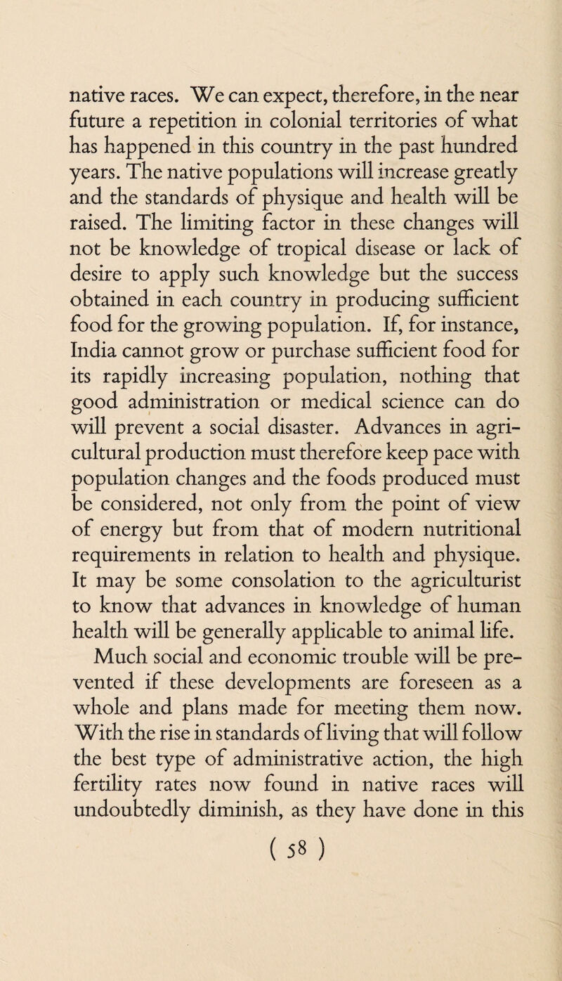 native races. We can expect, therefore, in the near future a repetition in colonial territories of what has happened in this country in the past hundred years. The native populations will increase greatly and the standards of physique and health will be raised. The limiting factor in these changes will not be knowledge of tropical disease or lack of desire to apply such knowledge but the success obtained in each country in producing sufficient food for the growing population. If, for instance, India cannot grow or purchase sufficient food for its rapidly increasing population, nothing that good administration or medical science can do will prevent a social disaster. Advances in agri¬ cultural production must therefore keep pace with population changes and the foods produced must be considered, not only from the point of view of energy but from that of modern nutritional requirements in relation to health and physique. It may be some consolation to the agriculturist to know that advances in kno wledge of human health will be generally applicable to animal life. Much social and economic trouble will be pre¬ vented if these developments are foreseen as a whole and plans made for meeting them now. With the rise in standards of living that will follow the best type of administrative action, the high fertility rates now found in native races will undoubtedly diminish, as they have done in this