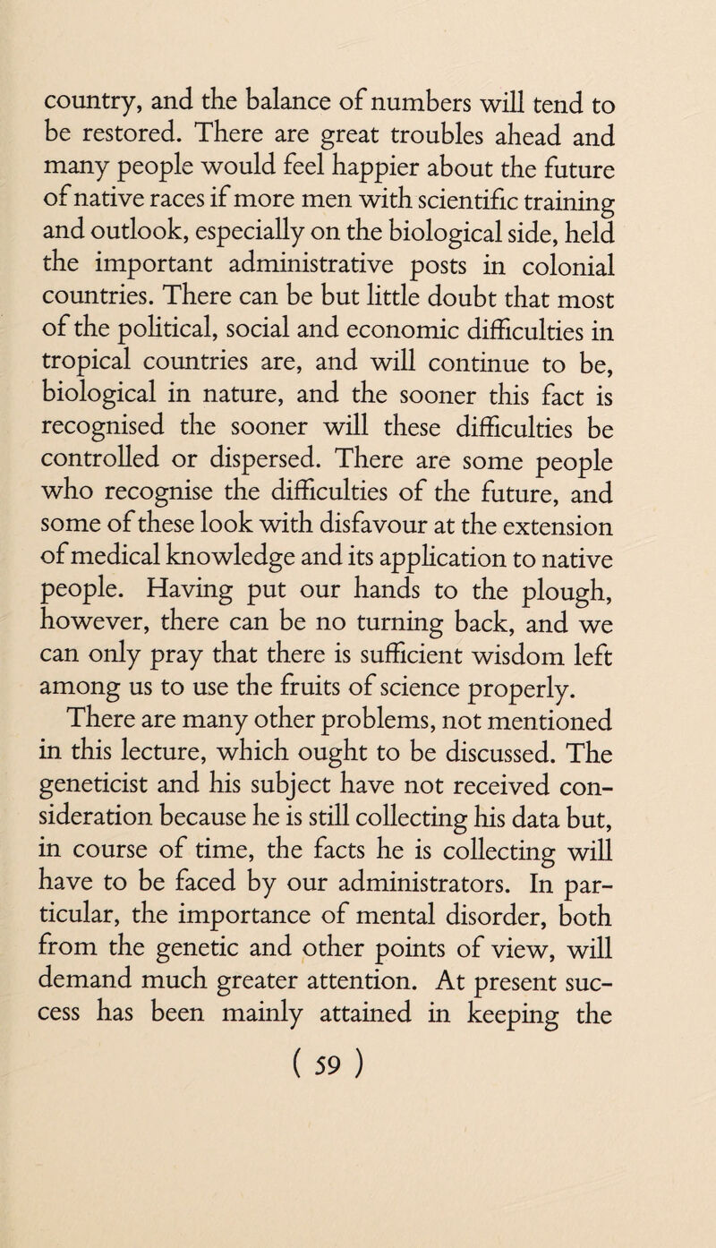 country, and the balance of numbers will tend to be restored. There are great troubles ahead and many people would feel happier about the future of native races if more men with scientific training and outlook, especially on the biological side, held the important administrative posts in colonial countries. There can be but little doubt that most of the political, social and economic difficulties in tropical countries are, and will continue to be, biological in nature, and the sooner this fact is recognised the sooner will these difficulties be controlled or dispersed. There are some people who recognise the difficulties of the future, and some of these look with disfavour at the extension of medical knowledge and its application to native people. Having put our hands to the plough, however, there can be no turning back, and we can only pray that there is sufficient wisdom left among us to use the fruits of science properly. There are many other problems, not mentioned in this lecture, which ought to be discussed. The geneticist and his subject have not received con¬ sideration because he is still collecting his data but, in course of time, the facts he is collecting will have to be faced by our administrators. In par¬ ticular, the importance of mental disorder, both from the genetic and other points of view, will demand much greater attention. At present suc¬ cess has been mainly attained in keeping the