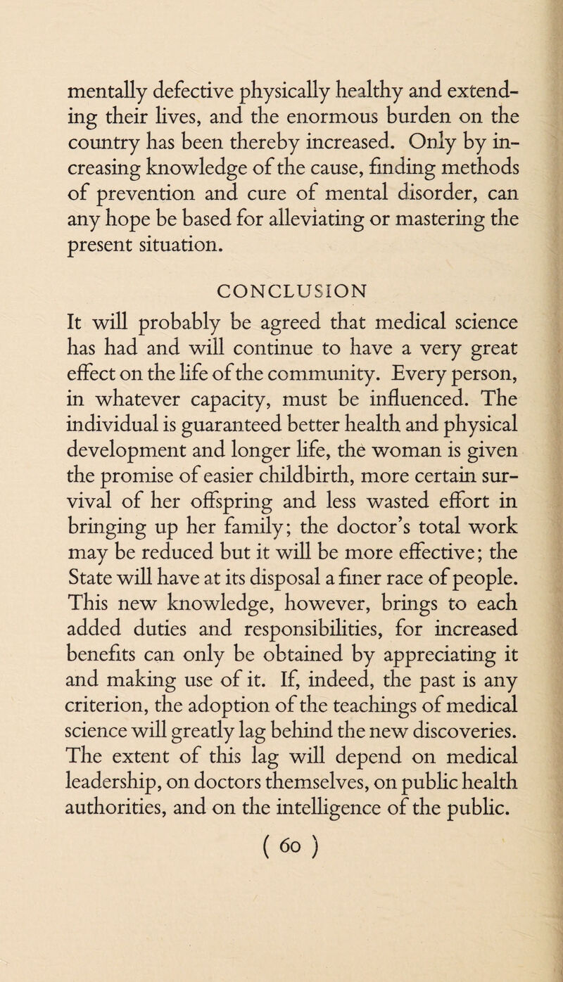 mentally defective physically healthy and extend¬ ing their lives, and the enormous burden on the country has been thereby increased. Only by in¬ creasing knowledge of the cause, finding methods of prevention and cure of mental disorder, can any hope be based for alleviating or mastering the present situation. CONCLUSION It will probably be agreed that medical science has had and will continue to have a very great effect on the life of the community. Every person, in whatever capacity, must be influenced. The individual is guaranteed better health and physical development and longer life, the woman is given the promise of easier childbirth, more certain sur¬ vival of her offspring and less wasted effort in bringing up her family; the doctor’s total work may be reduced but it will be more effective; the State will have at its disposal a finer race of people. This new knowledge, however, brings to each added duties and responsibilities, for increased benefits can only be obtained by appreciating it and making use of it. If, indeed, the past is any criterion, the adoption of the teachings of medical science will greatly lag behind the new discoveries. The extent of this lag will depend on medical leadership, on doctors themselves, on public health authorities, and on the intelligence of the public.