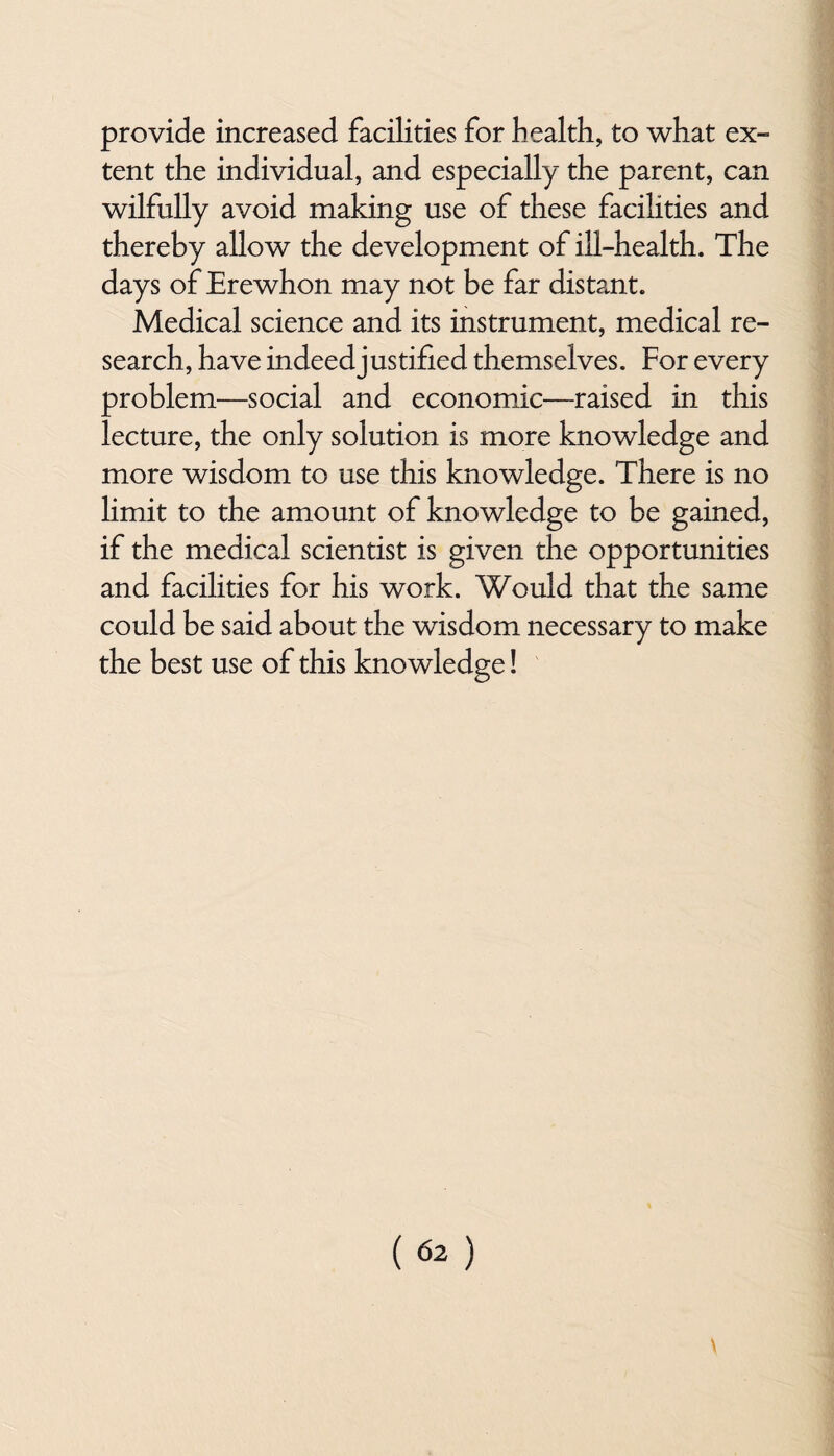 provide increased facilities for health, to what ex¬ tent the individual, and especially the parent, can wilfully avoid making use of these facilities and thereby allow the development of ill-health. The days of Erewhon may not be far distant. Medical science and its instrument, medical re¬ search, have indeed justified themselves. For every problem—social and economic—-raised in this lecture, the only solution is more knowledge and more wisdom to use this knowledge. There is no limit to the amount of knowledge to be gained, if the medical scientist is given the opportunities and facilities for his work. Would that the same could be said about the wisdom necessary to make the best use of this knowledge!