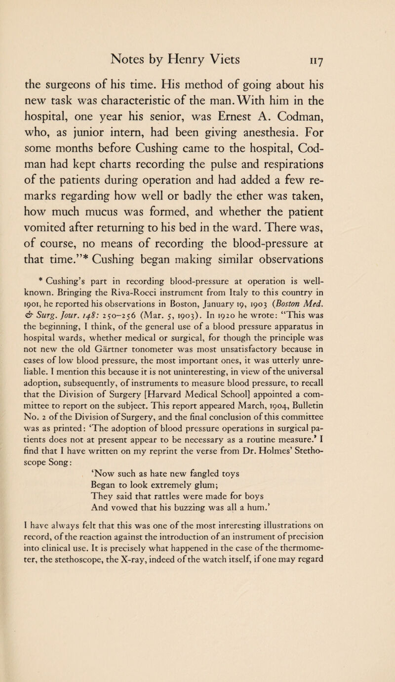 the surgeons of his time. His method of going about his new task was characteristic of the man. With him in the hospital, one year his senior, was Ernest A. Codman, who, as junior intern, had been giving anesthesia. For some months before Cushing came to the hospital. Cod- man had kept charts recording the pulse and respirations of the patients during operation and had added a few re¬ marks regarding how well or badly the ether was taken, how much mucus was formed, and whether the patient vomited after returning to his bed in the ward. There was, of course, no means of recording the blood-pressure at that time.”* Cushing began making similar observations * Cushing’s part in recording blood-pressure at operation is well- known. Bringing the Riva-Rocci instrument from Italy to this country in 1901, he reported his observations in Boston, January 19, 1903 {Boston Med. & Surg. four. 250-256 (Mar. 5, 1903). In 1920 he wrote: “This was the beginning, I think, of the general use of a blood pressure apparatus in hospital wards, whether medical or surgical, for though the principle was not new the old Gartner tonometer was most unsatisfactory because in cases of low blood pressure, the most important ones, it was utterly unre¬ liable. I mention this because it is not uninteresting, in view of the universal adoption, subsequently, of instruments to measure blood pressure, to recall that the Division of Surgery [Harvard Medical School] appointed a com¬ mittee to report on the subject. This report appeared March, 1904, Bulletin No. 2 of the Division of Surgery, and the final conclusion of this committee was as printed: ‘The adoption of blood pressure operations in surgical pa¬ tients does not at present appear to be necessary as a routine measure.* I find that I have written on my reprint the verse from Dr. Holmes’ Stetho¬ scope Song: ‘Now such as hate new fangled toys Began to look extremely glum; They said that rattles were made for boys And vowed that his buzzing was all a hum.’ I have always felt that this was one of the most interesting illustrations on record, of the reaction against the introduction of an instrument of precision into clinical use. It is precisely what happened in the case of the thermome¬ ter, the stethoscope, the X-ray, indeed of the watch itself, if one may regard