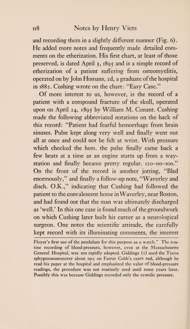 and recording them in a slightly different manner (Fig. 6). He added more notes and frequently made detailed com¬ ments on the etherization. His first chart, at least of those preserved, is dated April 5, 1895 is a simple record of etherization of a patient suffering from osteomyelitis, operated on by John Homans, 2d, a graduate of the hospital in 1882. Cushing wrote on the chart: “Easy Case.” Of more interest to us, however, is the record of a patient with a compound fracture of the skull, operated upon on April 24, 1895 by William M. Conant. Cushing made the following abbreviated notations on the back of this record: “Patient had fearful hemorrhage from brain sinuses. Pulse kept along very well and finally went out all at once and could not be felt at wrist. With pressure which checked the hem. the pulse finally came back a few beats at a time as an engine starts up from a way- station and finally became pretty regular. 120-110-100.” On the front of the record is another jotting, “Bled enormously,” and finally a follow-up note, “Waverley and disch. O.K.,” indicating that Cushing had followed the patient to the convalescent home in Waverley, near Boston, and had found out that the man was ultimately discharged as ‘well.’ In this one case is found much of the groundwork on which Cushing later built his career as a neurological surgeon. One notes the scientific attitude, the carefully kept record with its illuminating comments, the interest Floyer’s first use of the pendulum for this purpose as a watch.” The rou¬ tine recording of blood-pressure, however, even at the Massachusetts General Hospital, was not rapidly adopted. Giddings (2) used the Tycos sphygmomanometer about 1915 on Farrar Cobb’s cases and, although he read his paper at the hospital and emphasized the value of blood-pressure readings, the procedure was not routinely used until some years later. Possibly this was because Giddings recorded only the systolic pressure.