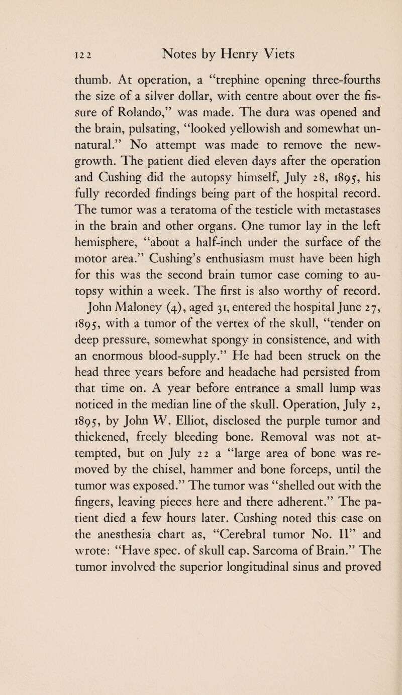 thumb. At operation, a ‘‘trephine opening three-fourths the size of a silver dollar, with centre about over the fis¬ sure of Rolando,” was made. The dura was opened and the brain, pulsating, “looked yellowish and somewhat un¬ natural.” No attempt was made to remove the new- growth. The patient died eleven days after the operation and Cushing did the autopsy himself, July 28, 1895, his fully recorded findings being part of the hospital record. The tumor was a teratoma of the testicle with metastases in the brain and other organs. One tumor lay in the left hemisphere, “about a half-inch under the surface of the motor area.” Cushing’s enthusiasm must have been high for this was the second brain tumor case coming to au¬ topsy within a week. The first is also worthy of record. John Maloney (4), aged 31, entered the hospital June 27, 1895, with a tumor of the vertex of the skull, “tender on deep pressure, somewhat spongy in consistence, and with an enormous blood-supply.” He had been struck on the head three years before and headache had persisted from that time on. A year before entrance a small lump was noticed in the median line of the skull. Operation, July 2, 1895, by John W. Elliot, disclosed the purple tumor and thickened, freely bleeding bone. Removal was not at¬ tempted, but on July 22 a “large area of bone was re¬ moved by the chisel, hammer and bone forceps, until the tumor was exposed.” The tumor was “shelled out with the fingers, leaving pieces here and there adherent.” The pa¬ tient died a few hours later. Cushing noted this case on the anesthesia chart as, “Cerebral tumor No. 11” and wrote: “Have spec, of skull cap. Sarcoma of Brain.” The tumor involved the superior longitudinal sinus and proved