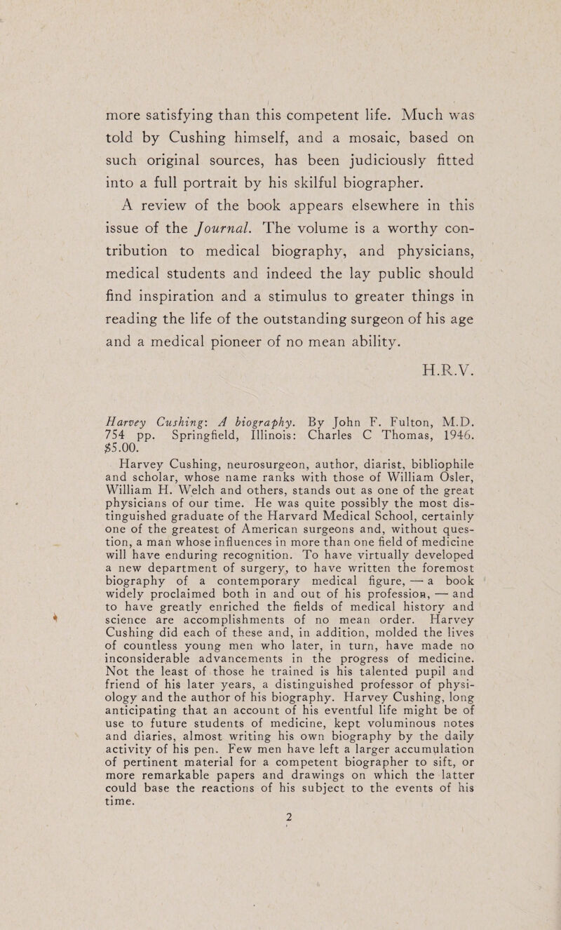 more satisfying than this competent life. Much was told by Cushing himself, and a mosaic, based on such original sources, has been judiciously fitted into a full portrait by his skilful biographer. A review of the book appears elsewhere in this issue of the Journal. The volume is a worthy con¬ tribution to medical biography, and physicians, medical students and indeed the lay public should find inspiration and a stimulus to greater things in reading the life of the outstanding surgeon of his age and a medical pioneer of no mean ability. H.R.V. Harvey Cushing-. A biography. By John F. Fulton, M.D. 754 pp. Springfield, Illinois: Charles C Thomas, 1946. ^S.OO. Harvey Cushing, neurosurgeon, author, diarist, bibliophile and scholar, whose name ranks with those of William Osier, William H. Welch and others, stands out as one of the great physicians of our time. He was quite possibly the most dis¬ tinguished graduate of the Harvard Medical School, certainly one of the greatest of American surgeons and, without ques¬ tion, a man whose influences in more than one field of medicine will have enduring recognition. To have virtually developed a new department of surgery, to have written the foremost biography of a contemporary medical figure, —• a book widely proclaimed both in and out of his profession, — and to have greatly enriched the fields of medical history and science are accomplishments of no mean order. Harvey Cushing did each of these and, in addition, molded the lives of countless young men who later, in turn, have made no Inconsiderable advancements in the progress of medicine. Not the least of those he trained is his talented pupil and friend of his later years, a distinguished professor of physi¬ ology and the author of his biography. Harvey Cushing, long anticipating that an account of his eventful life might be of use to future students of medicine, kept voluminous notes and diaries, almost writing his own biography by the daily activity of his pen. Few men have left a larger accumulation of pertinent material for a competent biographer to sift, or more remarkable papers and drawings on which the latter could base the reactions of his subject to the events of his time.