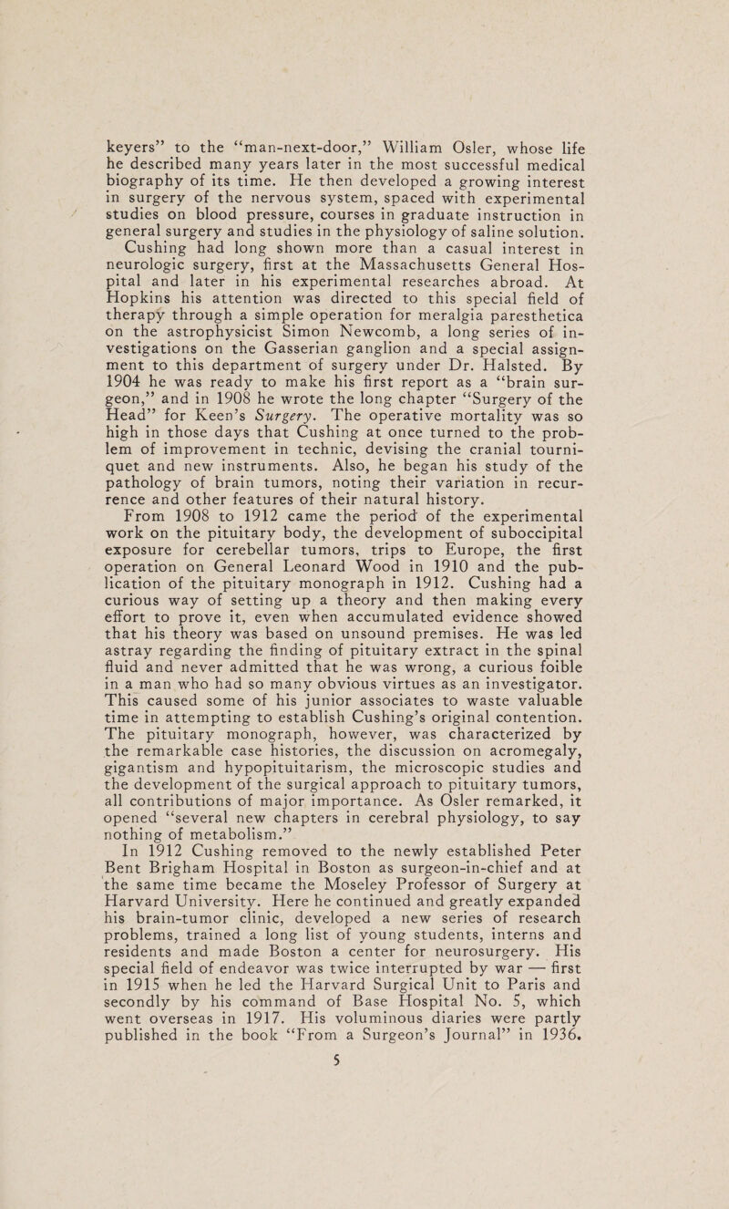 keyers” to the “man-next-door,” William Osier, whose life he described many years later in the most successful medical biography of its time. He then developed a growing interest in surgery of the nervous system, spaced with experimental studies on blood pressure, courses in graduate instruction in general surgery and studies in the physiology of saline solution. Cushing had long shown more than a casual interest in neurologic surgery, first at the Massachusetts General Hos¬ pital and later in his experimental researches abroad. At Hopkins his attention was directed to this special field of therapy through a simple operation for meralgla paresthetica on the astrophysicist Simon Newcomb, a long series of in¬ vestigations on the Gasserian ganglion and a special assign¬ ment to this department of surgery under Dr. Halsted. By 1904 he was ready to make his first report as a “brain sur¬ geon,” and in 1908 he wrote the long chapter “Surgery of the Head” for Keen’s Surgery. The operative mortality was so high in those days that Cushing at once turned to the prob¬ lem of improvement in technic, devising the cranial tourni¬ quet and new instruments. Also, he began his study of the pathology of brain tumors, noting their variation in recur¬ rence and other features of their natural history. From 1908 to 1912 came the period of the experimental work on the pituitary body, the development of suboccipital exposure for cerebellar tumors, trips to Europe, the first operation on General Leonard Wood in 1910 and the pub¬ lication of the pituitary monograph in 1912. Cushing had a curious way of setting up a theory and then making every effort to prove it, even when accumulated evidence showed that his theory was based on unsound premises. He was led astray regarding the finding of pituitary extract in the spinal fluid and never admitted that he was wrong, a curious foible in a man who had so many obvious virtues as an investigator. This caused some of his junior associates to waste valuable time in attempting to establish Cushing’s original contention. The pituitary monograph, however, was characterized by the remarkable case histories, the discussion on acromegaly, gigantism and hypopituitarism, the microscopic studies and the development of the surgical approach to pituitary tumors, all contributions of major importance. As Osier remarked, it opened “several new chapters in cerebral physiology, to say nothing of metabolism.” In 1912 Cushing removed to the newly established Peter Bent Brigham Hospital in Boston as surgeon-ln-chief and at the same time became the Moseley Professor of Surgery at Harvard University. Here he continued and greatly expanded his brain-tumor clinic, developed a new series of research problems, trained a long list of young students, interns and residents and made Boston a center for neurosurgery. His special field of endeavor was twice interrupted by war — first in 1915 when he led the Harvard Surgical Unit to Paris and secondly by his command of Base Hospital No. 5, which went overseas in 1917. His voluminous diaries were partly published in the book “From a Surgeon’s Journal” in 1936.