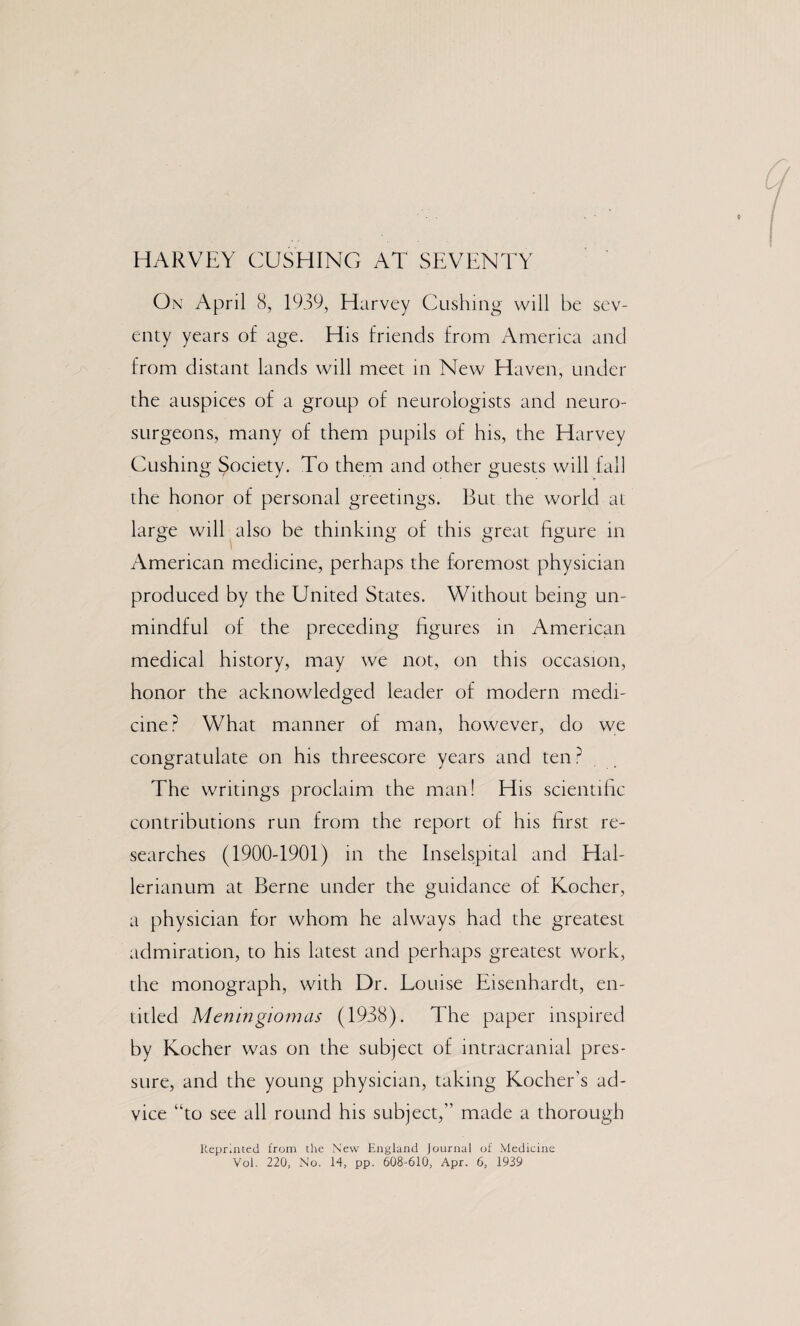 HARVEY CUSHING AT SEVENTY On April 8, 1939, Harvey Cushing will be sev¬ enty years o£ age. His friends from America and from distant lands will meet in New Haven, under the auspices of a group of neurologists and neuro¬ surgeons, many of them pupils of his, the Harvey Cushing Society. To them and other guests will tall the honor of personal greetings. But the world at large will also be thinking of this great figure in American medicine, perhaps the foremost physician produced by the United States. Without being un¬ mindful of the preceding figures in American medical history, may we not, on this occasion, honor the acknowledged leader of modern medi¬ cine? What manner of man, however, do we congratulate on his threescore years and ten ? The writings proclaim the man! His scientific contributions run from the report of his first re¬ searches (1900-1901) in the Inselspital and Hal- lerianum at Berne under the guidance of Kocher, a physician for whom he always had the greatest admiration, to his latest and perhaps greatest work, the monograph, with Dr. Louise Eisenhardt, en¬ titled Meningiomas (1938). The paper inspired by Kocher was on the subject of intracranial pres¬ sure, and the young physician, taking Kocher’s ad¬ vice “to see all round his subject,” made a thorough Reprinted from the New England Journal of Medicine Vol. 220, No. 14, pp. 608-610, Apr. 6, 1939