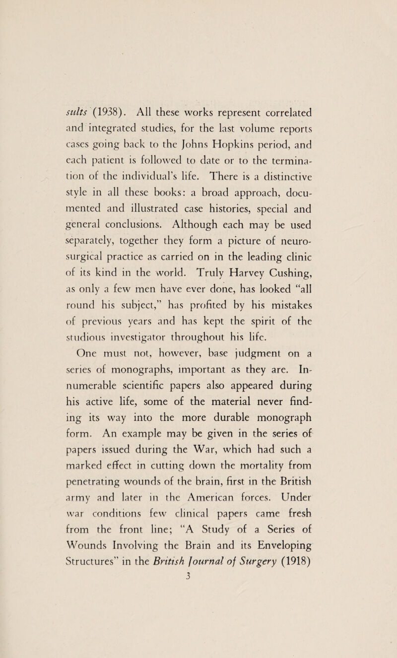 suits (1938). All these works represent correlated and integrated studies, for the last volume reports cases going back to the Johns Hopkins period, and each patient is followed to date or to the termina¬ tion of the individuars life. There is a distinctive style in all these books: a broad approach, docu¬ mented and illustrated case histories, special and general conclusions. Although each may be used separately, together they form a picture of neuro¬ surgical practice as carried on in the leading clinic of its kind in the world. Truly Harvey Cushing, as only a few men have ever done, has looked “all round his subject,” has profited by his mistakes of previous years and has kept the spirit of the studious investigator throughout his life. One must not, however, base judgm.ent on a series of monographs, important as they are. In¬ numerable scientific papers also appeared during his active life, some of the material never find¬ ing its way into the more durable monograph form. An example may be given in the series of papers issued during the War, which had such a marked effect in cutting down the mortality from. penetrating wounds of the brain, first in the British arm_y and later in the American forces. Under war conditions few clinical papers came fresh from the front line; “A Study of a Series of Wounds Involving the Brain and its Enveloping Structures” in the British Journal of Surgery (1918)