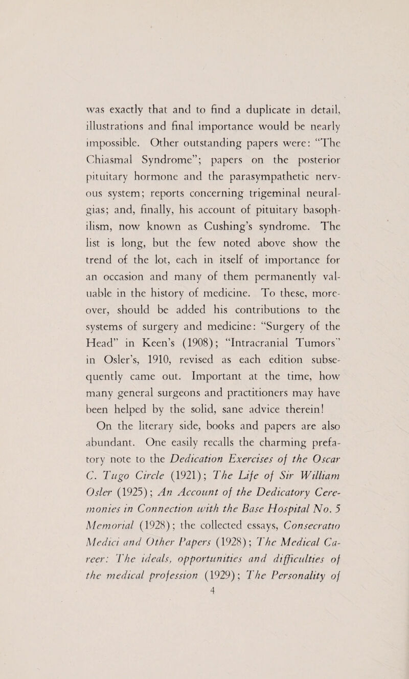 was exactly that and to find a duplicate in detail, illustrations and final importance would be nearly impossible. Other outstanding papers were: “The Chiasmal Syndrome”; papers on the posterior pituitary hormone and the parasympathetic nerv¬ ous system; reports concerning trigeminal neural¬ gias; and, finally, his account of pituitary basoph¬ ilism, now known as Cushing’s syndrome. The list is long, but the few noted above show the trend of the lot, each in itself of importance for an occasion and many of them permanently val¬ uable in the history of medicine. To these, more¬ over, should be added his contributions to the systems of surgery and medicine: “Surgery of the Head” in Keen’s (1908); “Intracranial Tumors” in Osier’s, 1910, revised as each edition subse¬ quently came out. Important at the time, how many general surgeons and practitioners may have been helped by the solid, sane advice therein! On the literary side, books and papers are also abundant. One easily recalls the charming prefa¬ tory note to the Dedication Exercises of the Oscar C. Tugo Circle (1921); The Life of Sir William Oslei’ (1925); An Account of the Dedicatory Cere¬ monies in Connection with the Base Hospital No. 5 Memorial (1928); the collected essays, Consecratio Medici and Other Papers (1928); The Medical Ca¬ reer: The ideals, opportunities and difficulties of the medical profession (1929) ; The Personality of