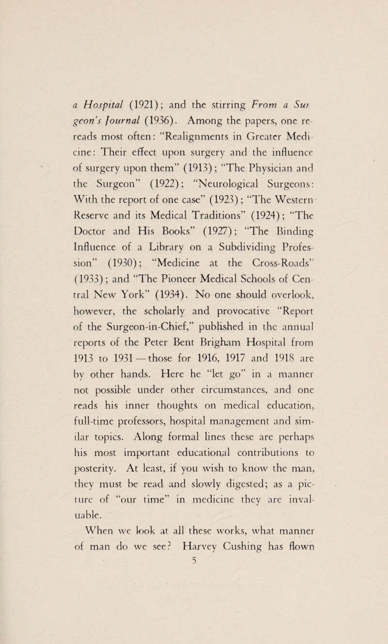 a Hospital (1921); and the stirring From a Sur geons Journal (1936). Among the papers, one re- reads most often: “Realignments in Greater Medi* cine: Their effect upon surgery and the influence of surgery upon them” (1913); “The Physician and the Surgeon” (1922); “Neurological Surgeons: With the report of one case” (1923) ; “The Western Reserve and its Medical Traditions” (1924); “The Doctor and His Books” (1927); “The Binding Influence of a Library on a Subdividing Profes¬ sion” (1930); “Medicine at the Cross-Roads” (1933); and “The Pioneer Medical Schools of Cen¬ tral New York” (1934). No one should overlook, however, the scholarly and provocative “Report of the Surgeon-in-Chief,” published in the annual reports of the Peter Bent Brigham Hospital from 1913 to 1931—those for 1916, 1917 and 1918 are by other hands. Here he “let go” in a manner not possible under other circumstances, and one reads his inner thoughts on medical education, full-time professors, hospital management and sim¬ ilar topics. Along formal lines these are perhaps his most important educational contributions to posterity. At least, if you wish to know the man, they must be read and slowly digested; as a pic¬ ture of “our time” in medicine they are inval¬ uable. When we k)ok at all these works, what manner of man do we see? Harvey Cushing has flown