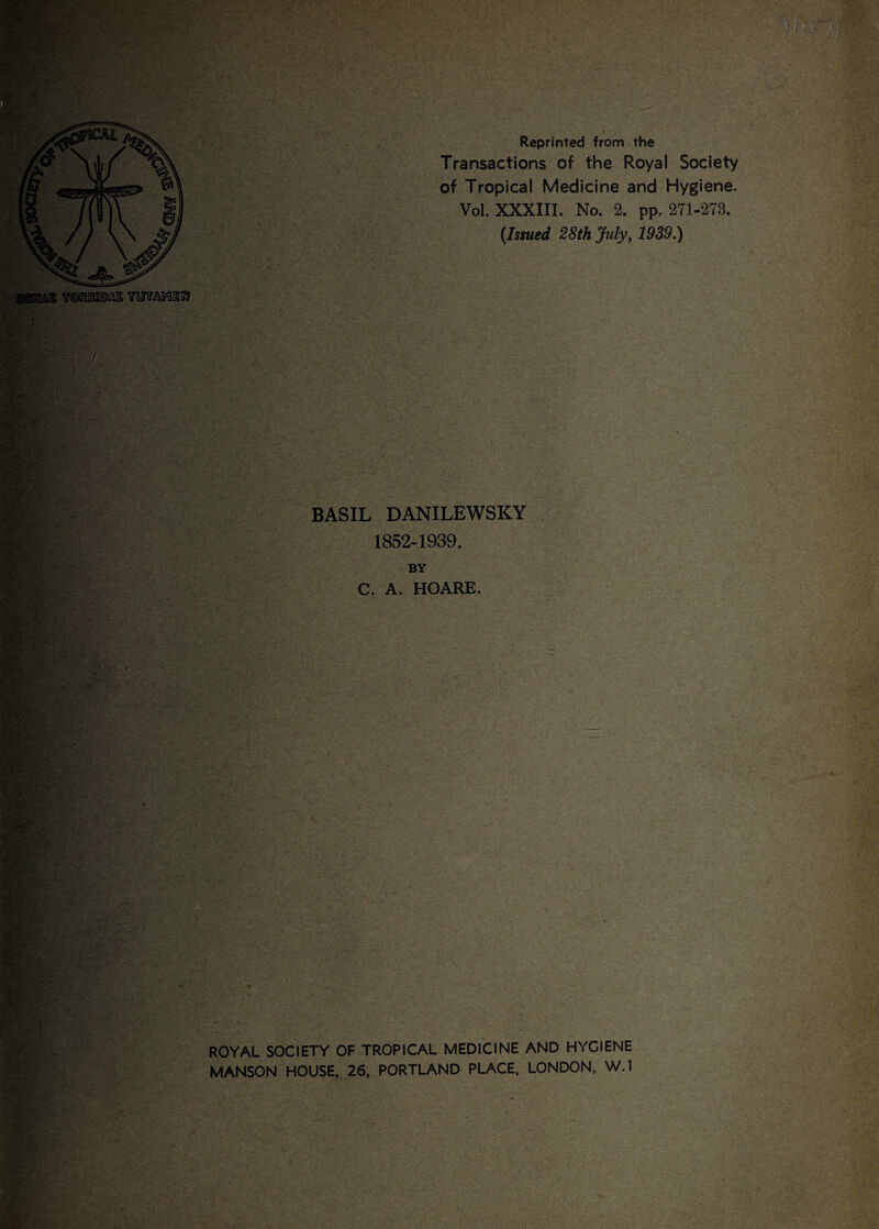 Reprinted from the Transactions of the Royal Society of Tropical Medicine and Hygiene. Vol. XXXIII. No. 2. pp. 271-273. (Issued 28th July, 1939.) BASIL DANILEWSKY 1852-1939. BY C. A. HOARE. ROYAL SOCIETY OF TROPICAL MEDICINE AND HYGIENE MANSON HOUSE, 26, PORTLAND PLACE, LONDON, W.l