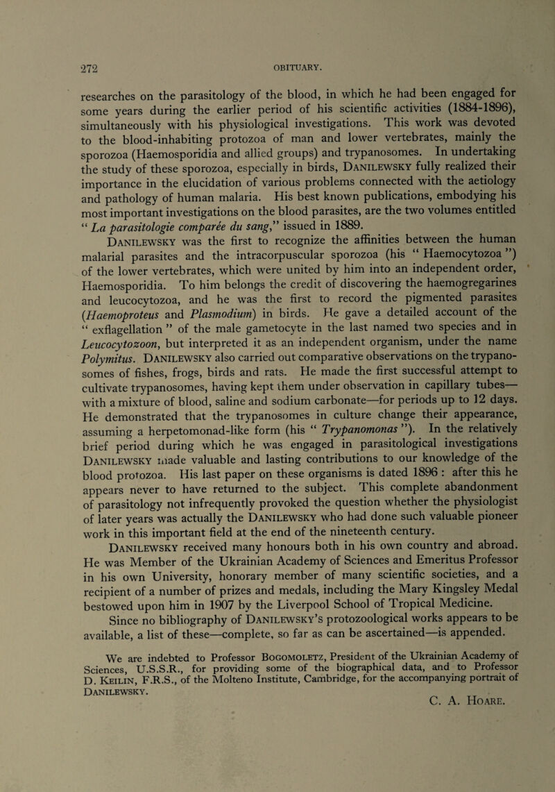 researches on the parasitology of the blood, in which he had been engaged for some years during the earlier period of his scientific activities (1884-1896), simultaneously with his physiological investigations. This work was devoted to the blood-inhabiting protozoa of man and lower vertebrates, mainly the sporozoa (Haemosporidia and allied groups) and trypanosomes. In undertaking the study of these sporozoa, especially in birds, Danilewsky fully realized their importance in the elucidation of various problems connected with the aetiology and pathology of human malaria. His best known publications, embodying his most important investigations on the blood parasites, are the two volumes entitled “ La parasitologie comparee du sang,” issued in 1889. Danilewsky was the first to recognize the affinities between the human malarial parasites and the intracorpuscular sporozoa (his “ Haemocytozoa ”) of the lower vertebrates, which were united by him into an independent order, Haemosporidia. To him belongs the credit of discovering the haemogregarines and leucocytozoa, and he was the first to record the pigmented parasites (Haemoproteus and Plasmodium) in birds. He gave a detailed account of the “ exflagellation ” of the male gametocyte in the last named two species and in Leucocytozoon, but interpreted it as an independent organism, under the name Polymitus. Danilewsky also carried out comparative observations on the trypano¬ somes of fishes, frogs, birds and rats. He made the first successful attempt to cultivate trypanosomes, having kept them under observation in capillary tubes— with a mixture of blood, saline and sodium carbonate—for periods up to 12 days. He demonstrated that the trypanosomes in culture change their appearance, assuming a herpetomonad-like form (his u Pxypanomonas ). In the relatively brief period during which he was engaged in parasitological investigations Danilewsky made valuable and lasting contributions to our knowledge of the blood protozoa. His last paper on these organisms is dated 1896 : after this he appears never to have returned to the subject. This complete abandonment of parasitology not infrequently provoked the question whether the physiologist of later years was actually the Danilewsky who had done such valuable pioneer work in this important field at the end of the nineteenth century. Danilewsky received many honours both in his own country and abroad. He was Member of the Ukrainian Academy of Sciences and Emeritus Professor in his own University, honorary member of many scientific societies, and a recipient of a number of prizes and medals, including the Mary Kingsley Medal bestowed upon him in 1907 bv the Liverpool School of Tropical Medicine. Since no bibliography of Danilewsky’s protozoological works appears to be available, a list of these—complete, so far as can be ascertained—is appended. We are indebted to Professor Bogomoletz, President of the Ukrainian Academy of Sciences, U.S.S.R., for providing some of the biographical data, and to Professor D. Keilin, F.R.S., of the Molteno Institute, Cambridge, for the accompanying portrait of Danilewsky. C. A. Hoare.