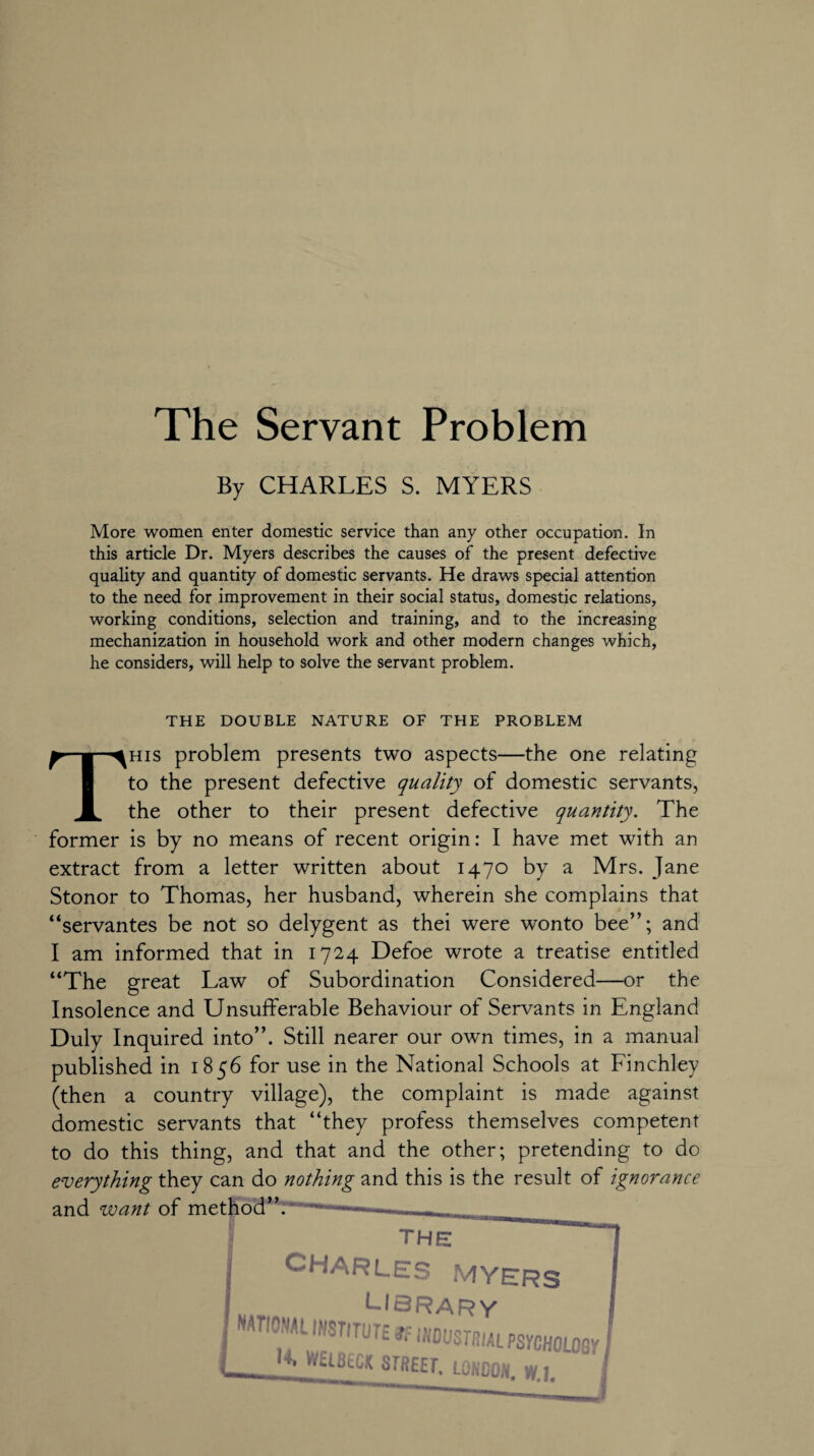 By CHARLES S. MYERS More women enter domestic service than any other occupation. In this article Dr. Myers describes the causes of the present defective quality and quantity of domestic servants. He draws special attention to the need for improvement in their social status, domestic relations, working conditions, selection and training, and to the increasing mechanization in household work and other modern changes which, he considers, will help to solve the servant problem. THE DOUBLE NATURE OF THE PROBLEM This problem presents two aspects—the one relating to the present defective quality of domestic servants, the other to their present defective quantity. The former is by no means of recent origin: I have met with an extract from a letter written about 1470 by a Mrs. Jane Stonor to Thomas, her husband, wherein she complains that “servantes be not so delygent as thei were wonto bee”; and I am informed that in 1724 Defoe wrote a treatise entitled “The great Law of Subordination Considered—or the Insolence and Unsufferable Behaviour of Servants in England Duly Inquired into”. Still nearer our own times, in a manual published in 1856 for use in the National Schools at Finchley (then a country village), the complaint is made against domestic servants that “they profess themselves competent to do this thing, and that and the other; pretending to do everything they can do nothing and this is the result of ignorance and want of method”. the CHARLES MYERS LIBRARY I r,0NAL7STITUT£ atrial PsrcHOLoey