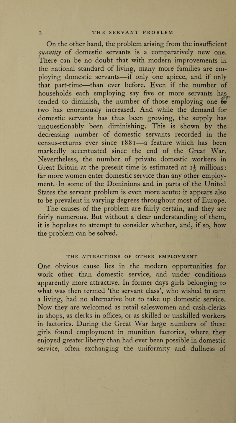 On the other hand, the problem arising from the insufficient quantity of domestic servants is a - comparatively new one. There can be no doubt that with modern improvements in the national standard of living, many more families are em¬ ploying domestic servants—if only one apiece, and if only that part-time—than ever before. Even if the number of households each employing say five or more servants has tended to diminish, the number of those employing one t& two has enormously increased. And while the demand for domestic servants has thus been growing, the supply has unquestionably been diminishing. This is shown by the decreasing number of domestic servants recorded in the census-returns ever since 18 81—a feature which has been markedly accentuated since the end of the Great War. Nevertheless, the number of private domestic workers in Great Britain at the present time is estimated at ij millions: far more women enter domestic service than any other employ¬ ment. In some of the Dominions and in parts of the United States the servant problem is even more acute: it appears also to be prevalent in varying degrees throughout most of Europe. The causes of the problem are fairly certain, and they are fairly numerous. But without a clear understanding of them, it is hopeless to attempt to consider whether, and, if so, how the problem can be solved. THE ATTRACTIONS OF OTHER EMPLOYMENT One obvious cause lies in the modern opportunities for work other than domestic service, and under conditions apparently more attractive. In former days girls belonging to what was then termed ‘the servant class’, who wished to earn a living, had no alternative but to take up domestic service. Now they are welcomed as retail saleswomen and cash-clerks in shops, as clerks in offices, or as skilled or unskilled workers in factories. During the Great War large numbers of these girls found employment in munition factories, where they enjoyed greater liberty than had ever been possible in domestic service, often exchanging the uniformity and dullness of