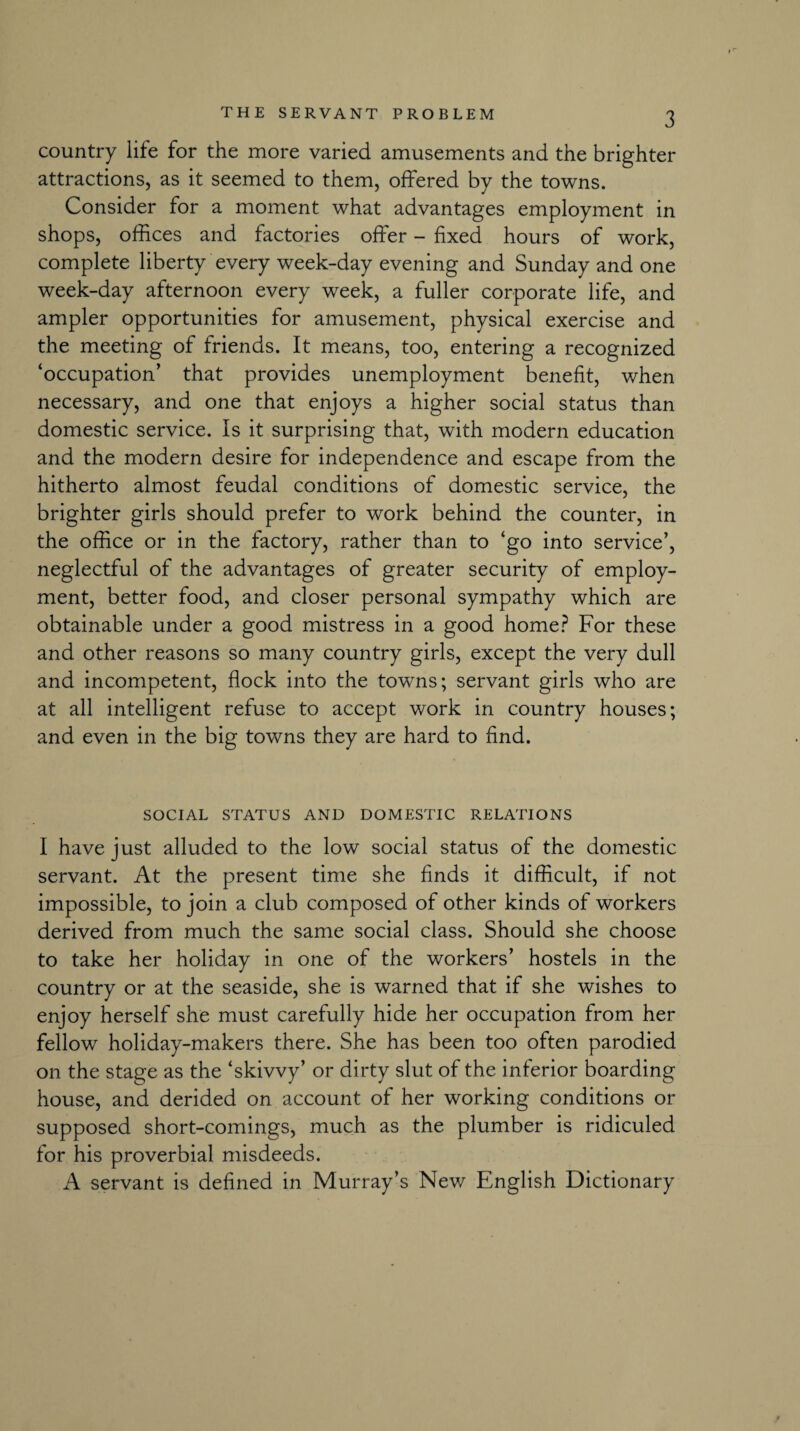 country life for the more varied amusements and the brighter attractions, as it seemed to them, offered by the towns. Consider for a moment what advantages employment in shops, offices and factories offer - fixed hours of work, complete liberty every week-day evening and Sunday and one week-day afternoon every week, a fuller corporate life, and ampler opportunities for amusement, physical exercise and the meeting of friends. It means, too, entering a recognized ‘occupation’ that provides unemployment benefit, when necessary, and one that enjoys a higher social status than domestic service. Is it surprising that, with modern education and the modern desire for independence and escape from the hitherto almost feudal conditions of domestic service, the brighter girls should prefer to work behind the counter, in the office or in the factory, rather than to ‘go into service’, neglectful of the advantages of greater security of employ¬ ment, better food, and closer personal sympathy which are obtainable under a good mistress in a good home? For these and other reasons so many country girls, except the very dull and incompetent, flock into the towrns; servant girls who are at all intelligent refuse to accept work in country houses; and even in the big towns they are hard to find. SOCIAL STATUS AND DOMESTIC RELATIONS I have just alluded to the low social status of the domestic servant. At the present time she finds it difficult, if not impossible, to join a club composed of other kinds of workers derived from much the same social class. Should she choose to take her holiday in one of the workers’ hostels in the country or at the seaside, she is warned that if she wishes to enjoy herself she must carefully hide her occupation from her fellow holiday-makers there. She has been too often parodied on the stage as the ‘skivvy’ or dirty slut of the inferior boarding house, and derided on account of her working conditions or supposed short-comings, much as the plumber is ridiculed for his proverbial misdeeds. A servant is defined in Murray’s New English Dictionary