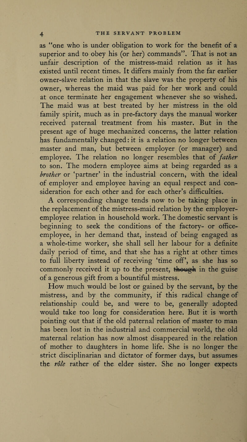 as “one who is under obligation to work for the benefit of a superior and to obey his (or her) commands”. That is not an unfair description of the mistress-maid relation as it has existed until recent times. It differs mainly from the far earlier owner-slave relation in that the slave was the property of his owner, whereas the maid was paid for her work and could at once terminate her engagement whenever she so wished. The maid was at best treated by her mistress in the old family spirit, much as in pre-factory days the manual worker received paternal treatment from his master. But in the present age of huge mechanized concerns, the latter relation has fundamentally changed: it is a relation no longer between master and man, but between employer (or manager) and employee. The relation no longer resembles that of father to son. The modern employee aims at being regarded as a brother or ‘partner’ in the industrial concern, with the ideal of employer and employee having an equal respect and con¬ sideration for each other and for each other’s difficulties. A corresponding change tends now to be taking place in the replacement of the mistress-maid relation by the employer- employee relation in household work. The domestic servant is beginning to seek the conditions of the factory- or office- employee, in her demand that, instead of being engaged as a whole-time worker, she shall sell her labour for a definite daily period of time, and that she has a right at other times to full liberty instead of receiving ‘time off’, as she has so commonly received it up to the present, though in the guise of a generous gift from a bountiful mistress. How much would be lost or gained by the servant, by the mistress, and by the community, if this radical change of relationship could be, and were to be, generally adopted would take too long for consideration here. But it is worth pointing out that if the old paternal relation of master to man has been lost in the industrial and commercial world, the old maternal relation has now almost disappeared in the relation of mother to daughters in home life. She is no longer the strict disciplinarian and dictator of former days, but assumes the role rather of the elder sister. She no longer expects