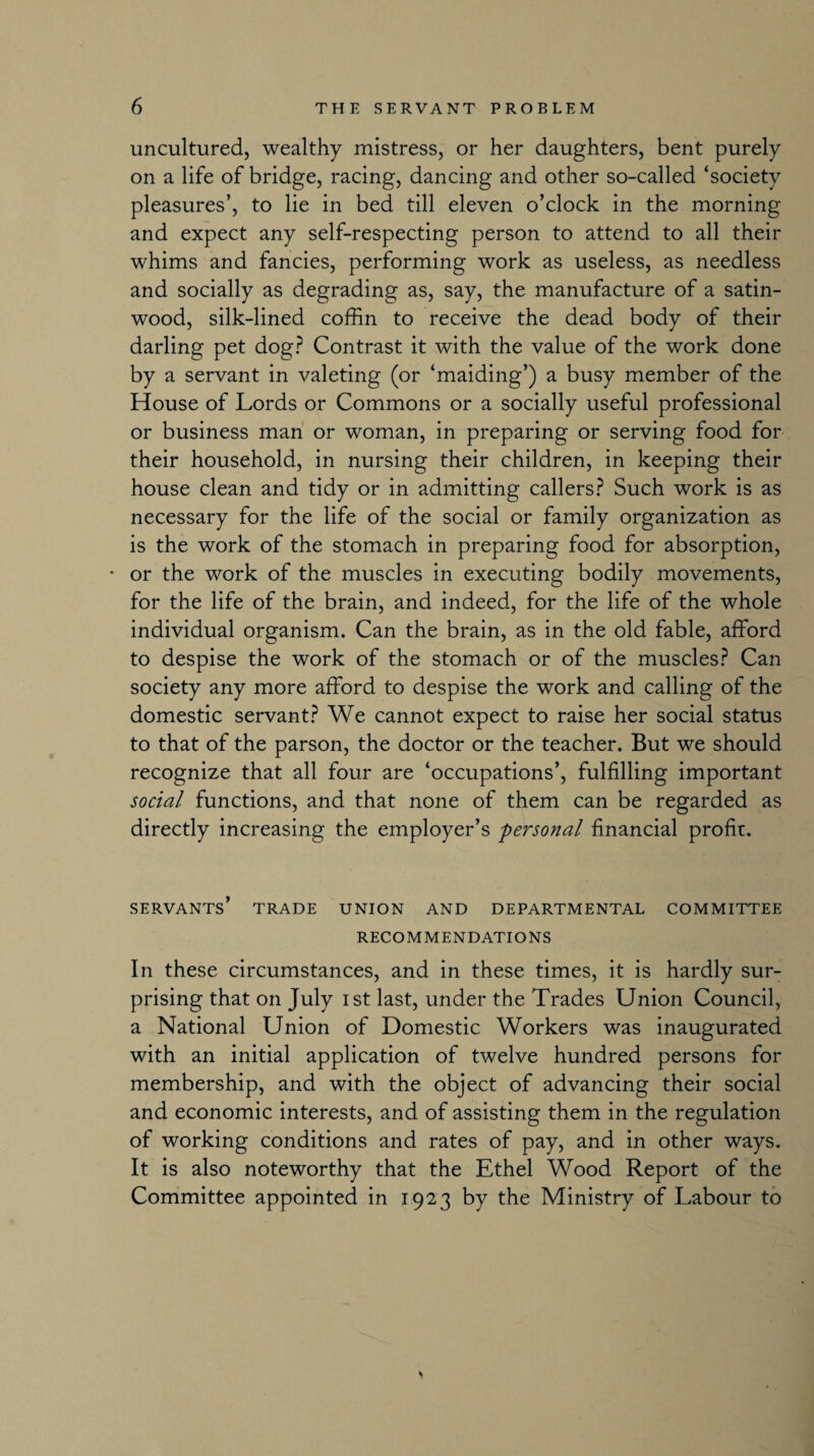 uncultured, wealthy mistress, or her daughters, bent purely on a life of bridge, racing, dancing and other so-called ‘society pleasures’, to lie in bed till eleven o’clock in the morning and expect any self-respecting person to attend to all their whims and fancies, performing work as useless, as needless and socially as degrading as, say, the manufacture of a satin- wood, silk-lined coffin to receive the dead body of their darling pet dog? Contrast it with the value of the work done by a servant in valeting (or ‘maiding’) a busy member of the House of Lords or Commons or a socially useful professional or business man or woman, in preparing or serving food for their household, in nursing their children, in keeping their house clean and tidy or in admitting callers? Such work is as necessary for the life of the social or family organization as is the work of the stomach in preparing food for absorption, • or the work of the muscles in executing bodily movements, for the life of the brain, and indeed, for the life of the whole individual organism. Can the brain, as in the old fable, afford to despise the work of the stomach or of the muscles? Can society any more afford to despise the work and calling of the domestic servant? We cannot expect to raise her social status to that of the parson, the doctor or the teacher. But we should recognize that all four are ‘occupations’, fulfilling important social functions, and that none of them can be regarded as directly increasing the employer’s personal financial profit. SERVANTS’ TRADE UNION AND DEPARTMENTAL COMMITTEE RECOMMENDATIONS In these circumstances, and in these times, it is hardly sur¬ prising that on July ist last, under the Trades Union Council, a National Union of Domestic Workers was inaugurated with an initial application of twelve hundred persons for membership, and with the object of advancing their social and economic interests, and of assisting them in the regulation of working conditions and rates of pay, and in other ways. It is also noteworthy that the Ethel Wood Report of the Committee appointed in 1923 by the Ministry of Labour to