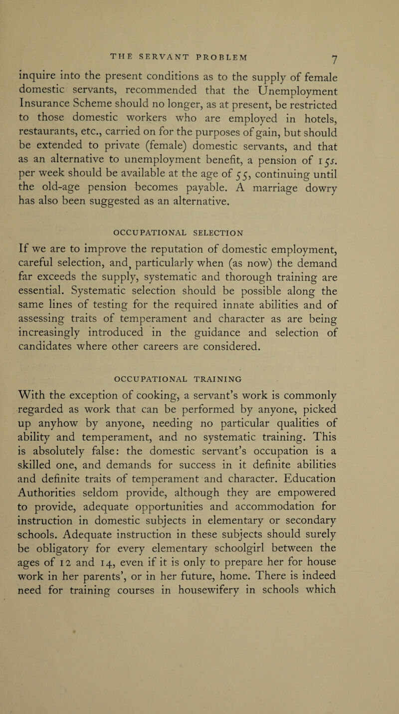 inquire into the present conditions as to the supply of female domestic servants, recommended that the Unemployment Insurance Scheme should no longer, as at present, be restricted to those domestic workers who are employed in hotels, restaurants, etc., carried on for the purposes of gain, but should be extended to private (female) domestic servants, and that as an alternative to unemployment benefit, a pension of i$s. per week should be available at the age of 55, continuing until the old-age pension becomes payable. A marriage dowry has also been suggested as an alternative. OCCUPATIONAL SELECTION If we are to improve the reputation of domestic employment, careful selection, and? particularly when (as now) the demand far exceeds the supply, systematic and thorough training are essential. Systematic selection should be possible along the same lines of testing for the required innate abilities and of assessing traits of temperament and character as are being increasingly introduced in the guidance and selection of candidates where other careers are considered. OCCUPATIONAL TRAINING With the exception of cooking, a servant’s work is commonly regarded as work that can be performed by anyone, picked up anyhow by anyone, needing no particular qualities of ability and temperament, and no systematic training. This is absolutely false: the domestic servant’s occupation is a skilled one, and demands for success in it definite abilities and definite traits of temperament and character. Education Authorities seldom provide, although they are empowered to provide, adequate opportunities and accommodation for instruction in domestic subjects in elementary or secondary schools. Adequate instruction in these subjects should surely be obligatory for every elementary schoolgirl between the ages of 12 and 14, even if it is only to prepare her for house work in her parents’, or in her future, home. There is indeed need for training courses in housewifery in schools which