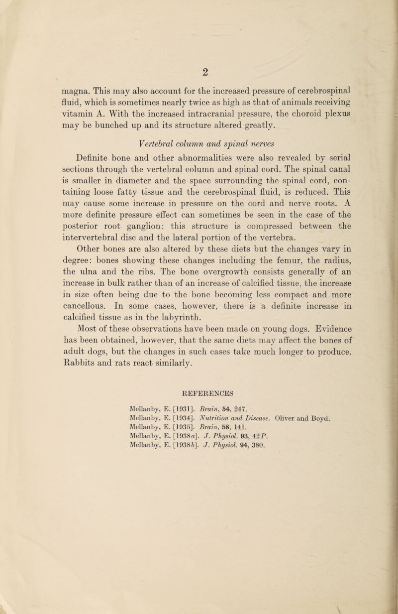 2 magna. This may also account for the increased pressure of cerebrospinal fluid, which is sometimes nearly twice as high as that of animals receiving vitamin A. With the increased intracranial pressure, the choroid plexus may be bunched up and its structure altered greatly. Vertebral column and spinal nerves Definite bone and other abnormalities were also revealed by serial sections through the vertebral column and spinal cord. The spinal canal is smaller in diameter and the space surrounding the spinal cord, con¬ taining loose fatty tissue and the cerebrospinal fluid, is reduced. This may cause some increase in pressure on the cord and nerve roots. A more definite pressure effect can sometimes be seen in the case of the posterior root ganglion: this structure is compressed between the intervertebral disc and the lateral portion of the vertebra. Other bones are also altered by these diets but the changes vary in degree: bones showing these changes including the femur, the radius, the ulna and the ribs. The bone overgrowth consists generally of an increase in bulk rather than of an increase of calcified tissue, the increase in size often being due to the bone becoming less compact and more cancellous. In some cases, however, there is a definite increase in calcified tissue as in the labyrinth. Most of these observations have been made on young dogs. Evidence has been obtained, however, that the same diets may affect the bones of adult dogs, but the changes in such cases take much longer to produce. Rabbits and rats react similarly. REFERENCES Mellanby, E. [1931]. Brain, 54, 247. Mellanby, E. [1934]. Nutrition and Disease. Oliver and Boyd. Mellanby, E. [1935]. Brain, 58, 141. Mellanby, E. [1938 a]. J. Physiol. 93, 42 P. Mellanby, E. [19386]. J. Physiol. 94, 380.