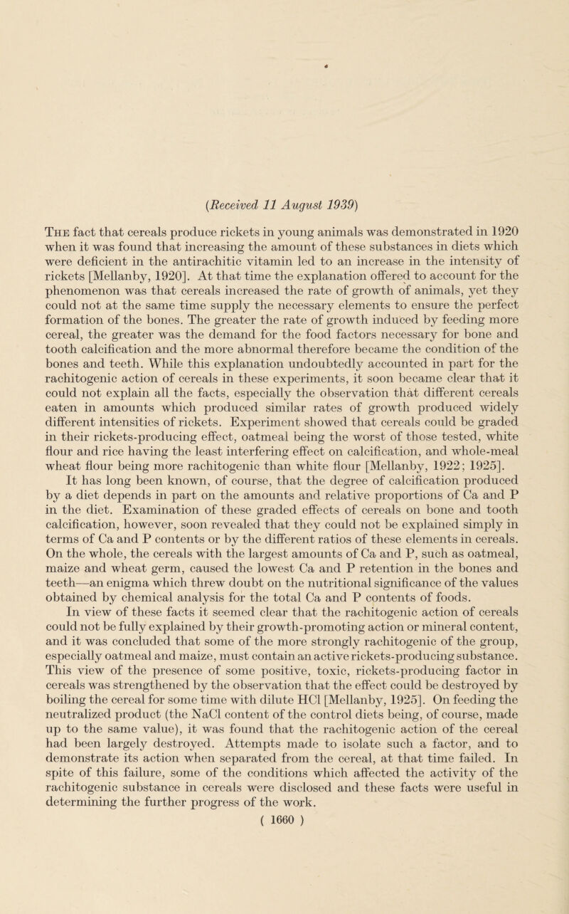 The fact that cereals produce rickets in young animals was demonstrated in 1920 when it was found that increasing the amount of these substances in diets which were deficient in the antirachitic vitamin led to an increase in the intensity of ty rickets [Mellanby, 1920]. At that time the explanation offered to account for the phenomenon was that cereals increased the rate of growth of animals, yet they could not at the same time supply the necessary elements to ensure the perfect formation of the bones. The greater the rate of growth induced by feeding more cereal, the greater was the demand for the food factors necessary for bone and tooth calcification and the more abnormal therefore became the condition of the bones and teeth. While this explanation undoubtedly accounted in part for the rachitogenic action of cereals in these experiments, it soon became clear that it could not explain all the facts, especially the observation that different cereals eaten in amounts which produced similar rates of growth produced widely different intensities of rickets. Experiment showed that cereals could be graded in their rickets-producing effect, oatmeal being the worst of those tested, white flour and rice having the least interfering effect on calcification, and whole-meal wheat flour being more rachitogenic than white flour [Mellanby, 1922; 1925]. It has long been known, of course, that the degree of calcification produced by a diet depends in part on the amounts and relative proportions of Ca and P in the diet. Examination of these graded effects of cereals on bone and tooth calcification, however, soon revealed that they could not be explained simply in terms of Ca and P contents or by the different ratios of these elements in cereals. On the whole, the cereals with the largest amounts of Ca and P, such as oatmeal, maize and wheat germ, caused the lowest Ca and P retention in the bones and teeth—an enigma which threw doubt on the nutritional significance of the values obtained by chemical analysis for the total Ca and P contents of foods. In view of these facts it seemed clear that the rachitogenic action of cereals could not be fully explained by their growth-promoting action or mineral content, and it was concluded that some of the more strongly rachitogenic of the group, especially oatmeal and maize, must contain an active rickets-producing substance. This view of the presence of some positive, toxic, rickets-producing factor in cereals was strengthened by the observation that the effect could be destroyed by boiling the cereal for some time with dilute HC1 [Mellanby, 1925]. On feeding the neutralized product (the NaCl content of the control diets being, of course, made up to the same value), it was found that the rachitogenic action of the cereal had been largety destroyed. Attempts made to isolate such a factor, and to demonstrate its action when separated from the cereal, at that time failed. In spite of this failure, some of the conditions which affected the activity of the rachitogenic substance in cereals were disclosed and these facts were useful in determining the further progress of the work. ( 1660 )