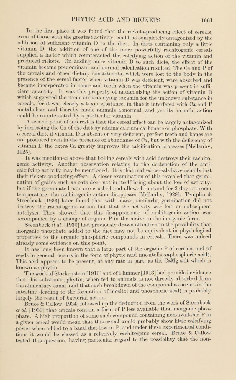 In the first place it was found that the rickets-producing effect of cereals, even of those with the greatest activity, could be completely antagonized by the addition of sufficient vitamin D to the diet. In diets containing only a little vitamin D, the addition of one of the more powerfully rachitogenic cereals supplied a factor which counteracted the calcifying action of the vitamin and produced rickets. On adding more vitamin D to such diets, the effect of the vitamin became predominant and normal calcification resulted. The Ca and P of the cereals and other dietary constituents, which were lost to the body in the presence of the cereal factor when vitamin D was deficient, were absorbed and became incorporated in bones and teeth when the vitamin was present in suffi¬ cient quantity. It was this property of antagonizing the action of vitamin D which suggested the name anticalcifying toxamin for the unknown substance in cereals, for it was clearly a toxic substance, in that it interfered with Ca and P metabolism and thereby made animals abnormal, and yet its harmful action could be counteracted by a particular vitamin. A second point of interest is that the cereal effect can be largely antagonized by increasing the Ca of the diet by adding calcium carbonate or phosphate. With a cereal diet, if vitamin D is absent or very deficient, perfect teeth and bones are not produced even in the presence of abundance of Ca, but with the deficiency of vitamin D the extra Ca greatly improves the calcification processes [Mellanby, 1925]. It was mentioned above that boiling cereals with acid destroys their rachito¬ genic activity. Another observation relating to the destruction of the anti¬ calcifying activity may be mentioned. It is that malted cereals have usually lost their rickets-producing effect. A closer examination of this revealed that germi¬ nation of grains such as oats does not in itself bring about the loss of activity, but if the germinated oats are crushed and allowed to stand for 2 days at room temperature, the rachitogenic action disappears [Mellanby, 1929]. Templin & Steenbock [1933] later found that with maize, similarly, germination did not destroy the rachitogenic action but that the activity was lost on subsequent autolysis. They showed that this disappearance of rachitogenic action was accompanied by a change of organic P in the maize to the inorganic form. Steenbock et al. [1930] had previously drawn attention to the possibility that inorganic phosphate added to the diet may not be equivalent in physiological properties to the organic phosphoric compounds in cereals. There was indeed already some evidence on this point. It has long been known that a large part of the organic P of cereals, and of seeds in general, occurs in the form of phytic acid (inositolhexaphosphoric acid). This acid appears to be present, at any rate in part, as the CaMg salt which is known as phytin. The work of Starkenstein [1910] and of Plimmer [1913] had provided evidence that this substance, phytin, when fed to animals, is not directly absorbed from the alimentary canal, and that such breakdown of the compound as occurs in the intestine (leading to the formation of inositol and phosphoric acid) is probably largely the result of bacterial action. Bruce & Callow [1934] followed up the deduction from the work of Steenbock et al. [1930] that cereals contain a form of P less available than inorganic phos¬ phate. A high proportion of some such compound containing non-available P in a given cereal would mean that this cereal would probably show little calcifying power when added to a basal diet low in P, and under these experimental condi¬ tions it would be classed as a relatively rachitogenic cereal. Bruce & Callow tested this question, having particular regard to the possibility that the non-