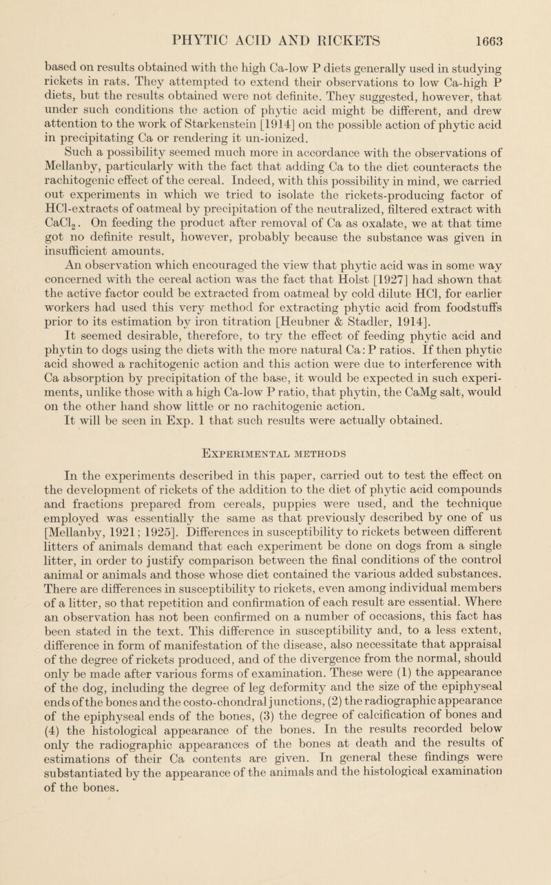 based on results obtained with the high Ca-low P diets generally used in studying rickets in rats. They attempted to extend their observations to low Ca-high P diets, but the results obtained were not definite. They suggested, however, that under such conditions the action of phytic acid might be different, and drew attention to the work of Starkenstein [1914] on the possible action of phytic acid in precipitating Ca or rendering it un-ionized. Such a possibility seemed much more in accordance with the observations of Mellanby, particularly with the fact that adding Ca to the diet counteracts the rachitogenie effect of the cereal. Indeed, with this possibility in mind, we carried out experiments in which we tried to isolate the rickets-producing factor of HCl-extracts of oatmeal by precipitation of the neutralized, filtered extract with CaCl2. On feeding the product after removal of Ca as oxalate, we at that time got no definite result, however, probably because the substance was given in insufficient amounts. An observation which encouraged the view that phytic acid was in some way concerned with the cereal action was the fact that Holst [1927] had shown that the active factor could be extracted from oatmeal by cold dilute HC1, for earlier workers had used this very method for extracting phytic acid from foodstuffs prior to its estimation by iron titration [Heubner & Stadler, 1914]. It seemed desirable, therefore, to try the effect of feeding phytic acid and phytin to dogs using the diets with the more natural Ca: P ratios. If then phytic acid showed a rachitogenie action and this action were due to interference with Ca absorption by precipitation of the base, it would be expected in such experi¬ ments, unlike those with a high Ca-low P ratio, that phytin, the CaMg salt, would on the other hand show little or no rachitogenie action. It will be seen in Exp. 1 that such results were actually obtained. Experimental methods In the experiments described in this paper, carried out to test the effect on the development of rickets of the addition to the diet of phytic acid compounds and fractions prepared from cereals, puppies were used, and the technique employed was essentially the same as that previously described by one of us [Mellanby, 1921; 1925]. Differences in susceptibility to rickets between different litters of animals demand that each experiment be done on dogs from a single litter, in order to justify comparison between the final conditions of the control animal or animals and those whose diet contained the various added substances. There are differences in susceptibility to rickets, even among individual members of a litter, so that repetition and confirmation of each result are essential. Where an observation has not been confirmed on a number of occasions, this fact has been stated in the text. This difference in susceptibility and, to a less extent, difference in form of manifestation of the disease, also necessitate that appraisal of the degree of rickets produced, and of the divergence from the normal, should onty be made after various forms of examination. These were (1) the appearance of the dog, including the degree of leg deformity and the size of the epiphyseal ends of the bones and the costo-chondral junctions, (2) the radiographic appearance of the epiphyseal ends of the bones, (3) the degree of calcification of bones and (4) the histological appearance of the bones. In the results recorded below only the radiographic appearances of the bones at death and the results of estimations of their Ca contents are given. In general these findings were substantiated by the appearance of the animals and the histological examination of the bones.