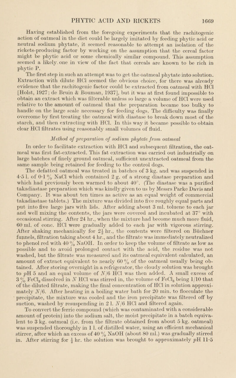 Having established from the foregoing experiments that the rachitogenic action of oatmeal in the diet could be largely imitated by feeding phytic acid or neutral sodium phytate, it seemed reasonable to attempt an isolation of the rickets-producing factor by working on the assumption that the cereal factor might be phytic acid or some chemically similar compound. This assumption seemed a likely, one in view of the fact that cereals are known to be rich in phytic P. The first step in such an attempt was to get the oatmeal phytate into solution. Extraction with dilute HC1 seemed the obvious choice, for there was already evidence that the rachitogenic factor could be extracted from oatmeal with HC1 [Holst, 1927; de Bruin & Bouman, 1937], but it was at first found impossible to obtain an extract which was filterable unless so large a volume of HC1 were used relative to the amount of oatmeal that the preparation became too bulky to handle on the large scale necessary for feeding dogs. The difficulty was finally overcome by first treating the oatmeal with diastase to break down most of the starch, and then extracting with HC1. In this way it became possible to obtain clear HC1 filtrates using reasonably small volumes of fluid. Method of preparation of sodium phytate from oatmeal In order to facilitate extraction with HC1 and subsequent filtration, the oat¬ meal was first fat-extracted. This fat extraction was carried out industrially on large batches of finely ground oatmeal, sufficient unextracted oatmeal from the same sample being retained for feeding to the control dogs. The defatted oatmeal was treated in batches of 3 kg. and was suspended in 4-5 1. of OT % NaCI which contained 2 g. of a strong diastase preparation and which had previously been warmed to about 40°. (The diastase was a purified takadiastase preparation which was kindly given to us by Messrs Parke Davis and Company. It was about ten times as active as an equal weight of commercial takadiastase tablets.) The mixture was divided into five roughly equal parts and put into five large jars with lids. After adding about 3 ml. toluene to each jar and well mixing the contents, the jars were covered and incubated at 37° with occasional stirring. After 24 hr., when the mixture had become much more fluid, 60 ml. of cone. HC1 were gradually added to each jar with vigorous stirring. After shaking mechanically for 2J hr., the contents were filtered on Buchner funnels, filtration taking about 4 hr., and the filtrate was immediately neutralized to phenol red with 40 % NaOH. In order to keep the volume of filtrate as low as possible and to avoid prolonged contact with the acid, the residue was not washed, but the filtrate was measured and its oatmeal equivalent calculated, an amount of extract equivalent to nearly 60 % of the oatmeal usually being ob¬ tained. After storing overnight in a refrigerator, the cloudy solution was brought to pH 5 and an equal volume of A/6 HC1 was then added. A small excess of 3 % FeCl3 dissolved in A HC1 was stirred in, the volume of FeCl3 being 1/10 that of the diluted filtrate, making the final concentration of HG1 in solution approxi¬ mately A/6. After heating in a boiling water bath for 20 min. to flocculate the precipitate, the mixture was cooled and the iron precipitate was filtered off' by suction, washed by resuspending in 21. A/6 HC1 and filtered again. To convert the ferric compound (which was contaminated with a considerable amount of protein) into the sodium salt, the moist precipitate in a batch equiva¬ lent to 3 kg. oatmeal (i.e. from the filtrate obtained from about 5 kg. oatmeal) was suspended thoroughly in 1 1. of distilled water, using an efficient mechanical stirrer, after which an excess of 40 % NaOH (about 80 ml.) was gradually stirred in. After stirring for \ hr. the solution was brought to approximately pH 11-5