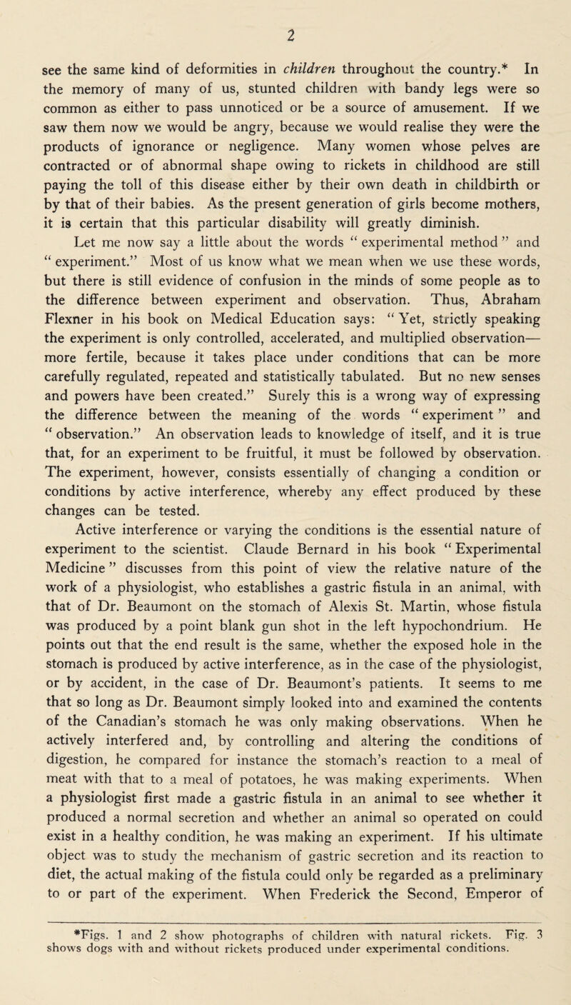 2 see the same kind of deformities in children throughout the country.* In the memory of many of us, stunted children with bandy legs were so common as either to pass unnoticed or be a source of amusement. If we saw them now we would be angry, because we would realise they were the products of ignorance or negligence. Many women whose pelves are contracted or of abnormal shape owing to rickets in childhood are still paying the toll of this disease either by their own death in childbirth or by that of their babies. As the present generation of girls become mothers, it is certain that this particular disability will greatly diminish. Let me now say a little about the words “ experimental method ” and “ experiment.” Most of us know what we mean when we use these words, but there is still evidence of confusion in the minds of some people as to the difference between experiment and observation. Thus, Abraham Flexner in his book on Medical Education says: “Yet, strictly speaking the experiment is only controlled, accelerated, and multiplied observation— more fertile, because it takes place under conditions that can be more carefully regulated, repeated and statistically tabulated. But no new senses and powers have been created.” Surely this is a wrong way of expressing the difference between the meaning of the words “ experiment ” and “ observation.” An observation leads to knowledge of itself, and it is true that, for an experiment to be fruitful, it must be followed by observation. The experiment, however, consists essentially of changing a condition or conditions by active interference, whereby any effect produced by these changes can be tested. Active interference or varying the conditions is the essential nature of experiment to the scientist. Claude Bernard in his book “ Experimental Medicine ” discusses from this point of view the relative nature of the work of a physiologist, who establishes a gastric fistula in an animal, with that of Dr. Beaumont on the stomach of Alexis St. Martin, whose fistula was produced by a point blank gun shot in the left hypochondrium. He points out that the end result is the same, whether the exposed hole in the stomach is produced by active interference, as in the case of the physiologist, or by accident, in the case of Dr. Beaumont’s patients. It seems to me that so long as Dr. Beaumont simply looked into and examined the contents of the Canadian’s stomach he was only making observations. When he actively interfered and, by controlling and altering the conditions of digestion, he compared for instance the stomach’s reaction to a meal of meat with that to a meal of potatoes, he was making experiments. When a physiologist first made a gastric fistula in an animal to see whether it produced a normal secretion and whether an animal so operated on could exist in a healthy condition, he was making an experiment. If his ultimate object was to study the mechanism of gastric secretion and its reaction to diet, the actual making of the fistula could only be regarded as a preliminary to or part of the experiment. When Frederick the Second, Emperor of *Figs. 1 and 2 show photographs of children with natural rickets. Fig. 3 shows dogs with and without rickets produced under experimental conditions.