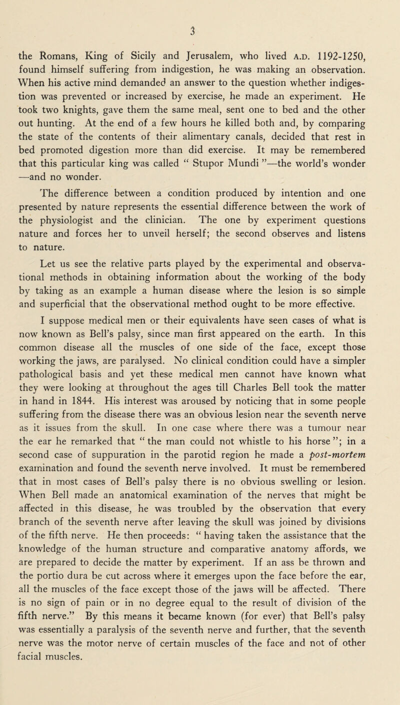 the Romans, King of Sicily and Jerusalem, who lived a.d. 1192-1250, found himself suffering from indigestion, he was making an observation. When his active mind demanded an answer to the question whether indiges¬ tion was prevented or increased by exercise, he made an experiment. He took two knights, gave them the same meal, sent one to bed and the other out hunting. At the end of a few hours he killed both and, by comparing the state of the contents of their alimentary canals, decided that rest in bed promoted digestion more than did exercise. It may be remembered that this particular king was called “ Stupor Mundi ”—the world’s wonder —and no wonder. The difference between a condition produced by intention and one presented by nature represents the essential difference between the work of the physiologist and the clinician. The one by experiment questions nature and forces her to unveil herself; the second observes and listens to nature. Let us see the relative parts played by the experimental and observa¬ tional methods in obtaining information about the working of the body by taking as an example a human disease where the lesion is so simple and superficial that the observational method ought to be more effective. I suppose medical men or their equivalents have seen cases of what is now known as Bell’s palsy, since man first appeared on the earth. In this common disease all the muscles of one side of the face, except those working the jaws, are paralysed. No clinical condition could have a simpler pathological basis and yet these medical men cannot have known what they were looking at throughout the ages till Charles Bell took the matter in hand in 1844. His interest was aroused by noticing that in some people suffering from the disease there was an obvious lesion near the seventh nerve as it issues from the skull. In one case where there was a tumour near the ear he remarked that “the man could not whistle to his horse”; in a second case of suppuration in the parotid region he made a post-mortem examination and found the seventh nerve involved. It must be remembered that in most cases of Bell’s palsy there is no obvious swelling or lesion. When Bell made an anatomical examination of the nerves that might be affected in this disease, he was troubled by the observation that every branch of the seventh nerve after leaving the skull was joined by divisions of the fifth nerve. He then proceeds: “ having taken the assistance that the knowledge of the human structure and comparative anatomy affords, we are prepared to decide the matter by experiment. If an ass be thrown and the portio dura be cut across where it emerges upon the face before the ear, all the muscles of the face except those of the jaws will be affected. There is no sign of pain or in no degree equal to the result of division of the fifth nerve.” By this means it became known (for ever) that Bell’s palsy was essentially a paralysis of the seventh nerve and further, that the seventh nerve was the motor nerve of certain muscles of the face and not of other facial muscles.
