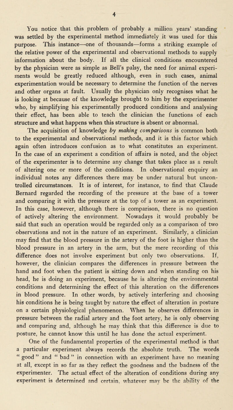 You notice that this problem of probably a million years’ standing was settled by the experimental method immediately it was used for this purpose. This instance—one of thousands—forms a striking example of the relative power of the experimental and observational methods to supply information about the body. If all the clinical conditions encountered by the physician were as simple as Bell’s palsy, the need for animal experi¬ ments would be greatly reduced although, even in such cases, animal experimentation would be necessary to determine the function of the nerves and other organs at fault. Usually the physician only recognises what he is looking at because of the knowledge brought to him by the experimenter who, by simplifying his experimentally produced conditions and analysing their effect, has been able to teach the clinician the functions of each structure and what happens when this structure is absent or abnormal. The acquisition of knowledge by making comparisons is common both to the experimental and observational methods, and it is this factor which again often introduces confusion as to what constitutes an experiment. In the case of an experiment a condition of affairs is noted, and the object of the experimenter is to determine any change that takes place as a result of altering one or more of the conditions. In observational enquiry an individual notes any differences there may be under natural but uncon¬ trolled circumstances. It is of interest, for instance, to find that Claude Bernard regarded the recording of the pressure at the base of a tower and comparing it with the pressure at the top of a tower as an experiment. In this case, however, although there is comparison, there is no question of actively altering the environment. Nowadays it would probably be said that such an operation would be regarded only as a comparison of two observations and not in the nature of an experiment. Similarly, a clinician may find that the blood pressure in the artery of the foot is higher than the blood pressure in an artery in the arm, but the mere recording of this difference does not involve experiment but only two observations. If, however, the clinician compares the differences in pressure between the hand and foot when the patient is sitting down and when standing on his head, he is doing an experiment, because he is altering the environmental conditions and determining the effect of this alteration on the differences in blood pressure. In other words, by actively interfering and choosing his conditions he is being taught by nature the effect of alteration in posture on a certain physiological phenomenon. When he observes differences in pressure between the radial artery and the foot artery, he is only observing and comparing and, although he may think that this difference is due to posture, he cannot know this until he has done the actual experiment. One of the fundamental properties of the experimental method is that a particular experiment always records the absolute truth. The words <c good ” and “ bad ” in connection with an experiment have no meaning at all, except in so far as they reflect the goodness and the badness of the experimenter. The actual effect of the alteration of conditions during any experiment is determined and certain, whatever may be the ability of the