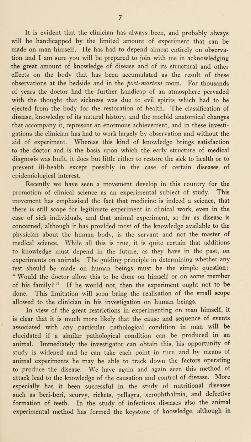 It is evident that the clinician has always been, and probably always will be handicapped by the limited amount of experiment that can be made on man himself. He has had to depend almost entirely on observa¬ tion and I am sure you will be prepared to join with me in acknowledging the great amount of knowledge of disease and of its structural and other effects on the body that has been accumulated as the result of these observations at the bedside and in the post-mortem room. For thousands of years the doctor had the further handicap of an atmosphere pervaded with the thought that sickness was due to evil spirits which had to be ejected from the body for the restoration of health. The classification of disease, knowledge of its natural history, and the morbid anatomical changes that accompany it, represent an enormous achievement, and in these investi¬ gations the clinician has had to work largely by observation and without the aid of experiment. Whereas this kind of knowledge brings satisfaction to the doctor and is the basis upon which the early structure of medical diagnosis was built, it does but little either to restore the sick to health or to prevent ill-health except possibly in the case of certain diseases of epidemiological interest. Recently we have seen a movement develop in this country for the promotion of clinical science as an experimental subject of study. This movement has emphasised the fact that medicine is indeed a science, that there is still scope for legitimate experiment in clinical work, even in the case of sick individuals, and that animal experiment, so far as disease is concerned, although it has provided most of the knowledge available to the physician about the human body, is the servant and not the master of medical science. While all this is true, it is quite certain that additions to knowledge must depend in the future, as they have in the past, on experiments on animals. The guiding principle in determining whether any test should be made on human beings must be the simple question: “ Would the doctor allow this to be done on himself or on some member of his family? ” If he would not, then the experiment ought not to be done. This limitation will soon bring the realisation of the small scope allowed to the clinician in his investigation on human beings. In view of the great restrictions in experimenting on man himself, it is clear that it is much more likely that the cause and sequence of events associated with any particular pathological condition in man will be elucidated if a similar pathological condition can be produced in an animal. Immediately the investigator can obtain this, his opportunity of study is widened and he can take each point in turn and by means of animal experiments he may be able to track down the factors operating to produce the disease. We have again and again seen this method of attack lead to the knowledge of the causation and control of disease. More especially has it been successful in the study of nutritional diseases such as beri-beri, scurvy, rickets, pellagra, xerophthalmia, and defective formation of teeth. In the study of infectious diseases also the animal experimental method has formed the keystone of knowledge, although in