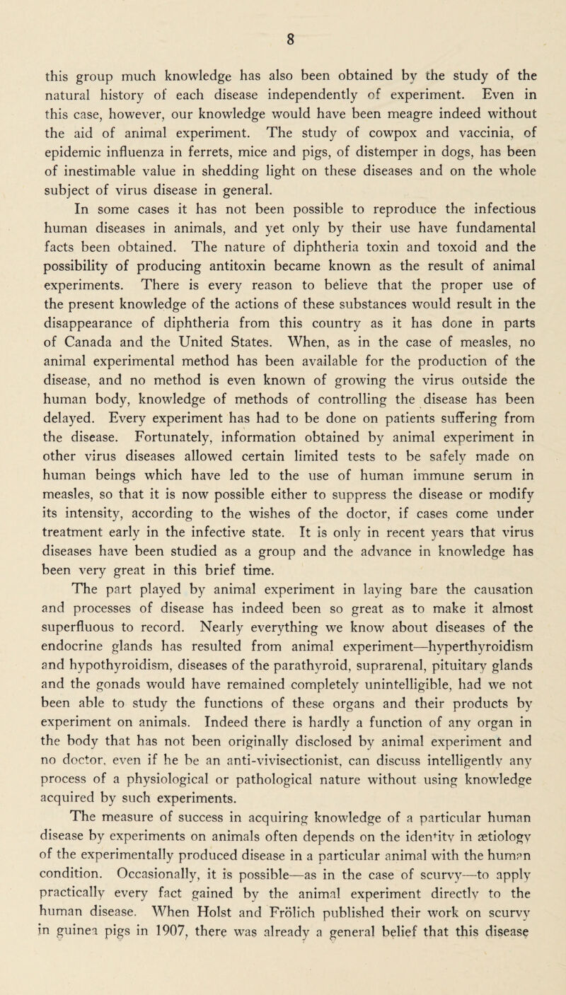 this group much knowledge has also been obtained by the study of the natural history of each disease independently of experiment. Even in this case, however, our knowledge would have been meagre indeed without the aid of animal experiment. The study of cowpox and vaccinia, of epidemic influenza in ferrets, mice and pigs, of distemper in dogs, has been of inestimable value in shedding light on these diseases and on the whole subject of virus disease in general. In some cases it has not been possible to reproduce the infectious human diseases in animals, and yet only by their use have fundamental facts been obtained. The nature of diphtheria toxin and toxoid and the possibility of producing antitoxin became known as the result of animal experiments. There is every reason to believe that the proper use of the present knowledge of the actions of these substances would result in the disappearance of diphtheria from this country as it has done in parts of Canada and the United States. When, as in the case of measles, no animal experimental method has been available for the production of the disease, and no method is even known of growing the virus outside the human body, knowledge of methods of controlling the disease has been delayed. Every experiment has had to be done on patients suffering from the disease. Fortunately, information obtained by animal experiment in other virus diseases allowed certain limited tests to be safely made on human beings which have led to the use of human immune serum in measles, so that it is now possible either to suppress the disease or modify its intensity, according to the wishes of the doctor, if cases come under treatment early in the infective state. It is only in recent years that virus diseases have been studied as a group and the advance in knowledge has been very great in this brief time. The part played by animal experiment in laying bare the causation and processes of disease has indeed been so great as to make it almost superfluous to record. Nearly everything we know about diseases of the endocrine glands has resulted from animal experiment—hyperthyroidism and hypothyroidism, diseases of the parathyroid, suprarenal, pituitary glands and the gonads would have remained completely unintelligible, had we not been able to study the functions of these organs and their products by experiment on animals. Indeed there is hardly a function of any organ in the body that has not been originally disclosed by animal experiment and no doctor, even if he be an anti-vivisectionist, can discuss intelligently any process of a physiological or pathological nature without using knowledge acquired by such experiments. The measure of success in acquiring knowledge of a particular human disease by experiments on animals often depends on the idendty in aetiology of the experimentally produced disease in a particular animal with the human condition. Occasionally, it is possible—as in the case of scurvy—to apply practically every fact gained by the animal experiment directly to the human disease. When Holst and Frolich published their work on scurvy in guinea pigs in 1907, there was already a general belief that this disease