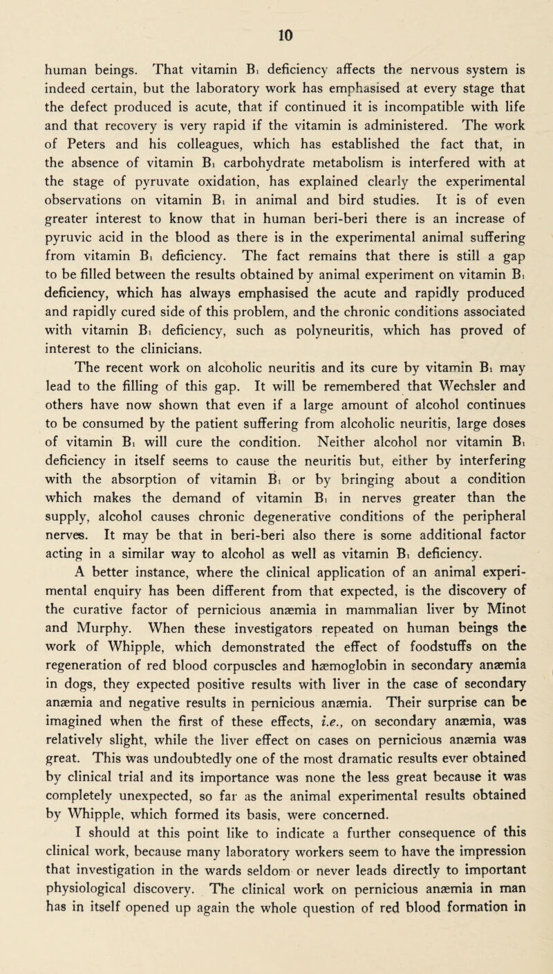 human beings. That vitamin Bi deficiency affects the nervous system is indeed certain, but the laboratory work has emphasised at every stage that the defect produced is acute, that if continued it is incompatible with life and that recovery is very rapid if the vitamin is administered. The work of Peters and his colleagues, which has established the fact that, in the absence of vitamin Bi carbohydrate metabolism is interfered with at the stage of pyruvate oxidation, has explained clearly the experimental observations on vitamin Bi in animal and bird studies. It is of even greater interest to know that in human beri-beri there is an increase of pyruvic acid in the blood as there is in the experimental animal suffering from vitamin Bi deficiency. The fact remains that there is still a gap to be filled between the results obtained by animal experiment on vitamin Bi deficiency, which has always emphasised the acute and rapidly produced and rapidly cured side of this problem, and the chronic conditions associated with vitamin Bi deficiency, such as polyneuritis, which has proved of interest to the clinicians. The recent work on alcoholic neuritis and its cure by vitamin Bi may lead to the filling of this gap. It will be remembered that Wechsler and others have now shown that even if a large amount of alcohol continues to be consumed by the patient suffering from alcoholic neuritis, large doses of vitamin Bi will cure the condition. Neither alcohol nor vitamin Bi deficiency in itself seems to cause the neuritis but, either by interfering with the absorption of vitamin Bi or by bringing about a condition which makes the demand of vitamin Bi in nerves greater than the supply, alcohol causes chronic degenerative conditions of the peripheral nerves. It may be that in beri-beri also there is some additional factor acting in a similar way to alcohol as well as vitamin Bi deficiency. A better instance, where the clinical application of an animal experi¬ mental enquiry has been different from that expected, is the discovery of the curative factor of pernicious anaemia in mammalian liver by Minot and Murphy. When these investigators repeated on human beings the work of Whipple, which demonstrated the effect of foodstuffs on the regeneration of red blood corpuscles and haemoglobin in secondary anaemia in dogs, they expected positive results with liver in the case of secondary anaemia and negative results in pernicious anaemia. Their surprise can be imagined when the first of these effects, i.e., on secondary anaemia, was relatively slight, while the liver effect on cases on pernicious anaemia was great. This was undoubtedly one of the most dramatic results ever obtained by clinical trial and its importance was none the less great because it was completely unexpected, so far as the animal experimental results obtained by Whipple, which formed its basis, were concerned. I should at this point like to indicate a further consequence of this clinical work, because many laboratory workers seem to have the impression that investigation in the wards seldom or never leads directly to important physiological discovery. The clinical work on pernicious anaemia in man has in itself opened up again the whole question of red blood formation in