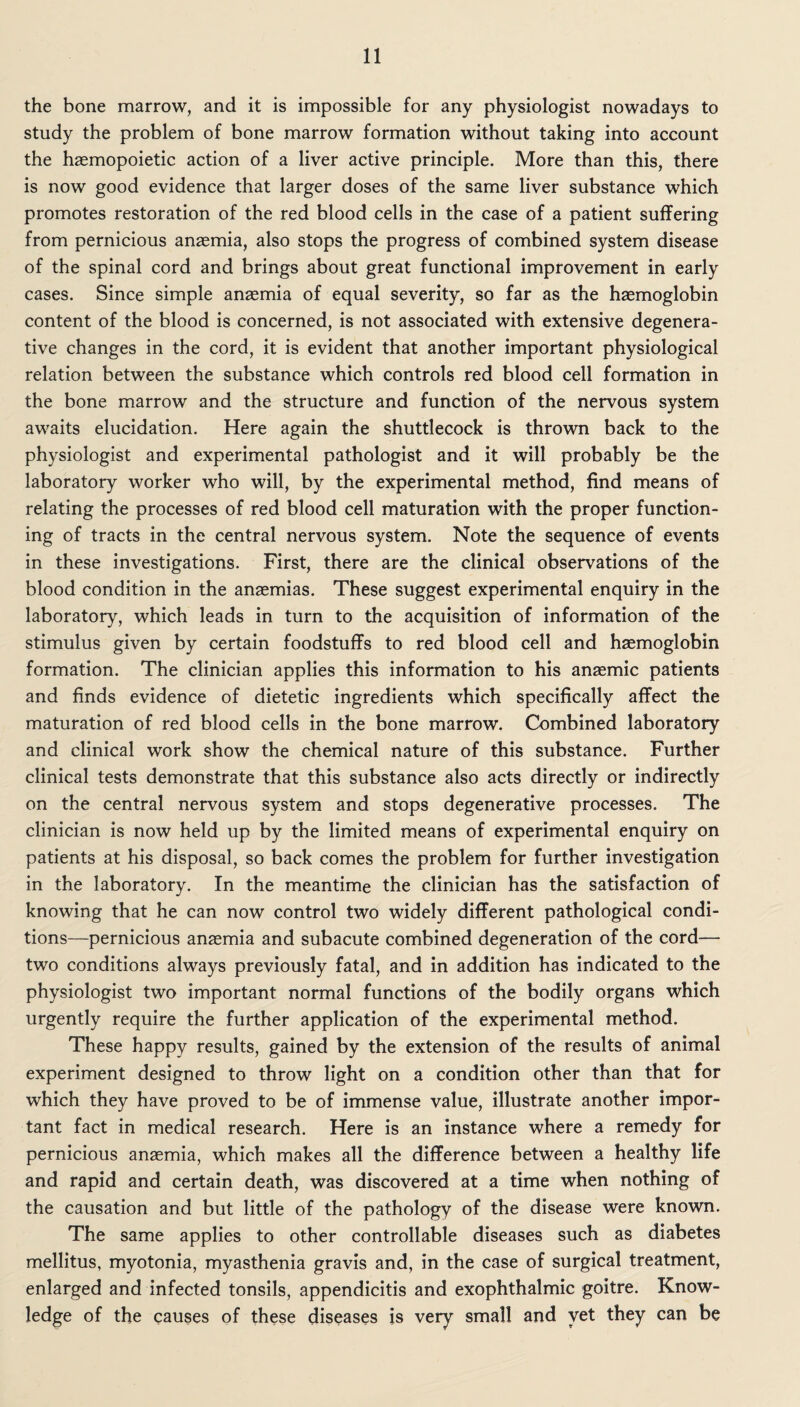 the bone marrow, and it is impossible for any physiologist nowadays to study the problem of bone marrow formation without taking into account the hasmopoietic action of a liver active principle. More than this, there is now good evidence that larger doses of the same liver substance which promotes restoration of the red blood cells in the case of a patient suffering from pernicious anaemia, also stops the progress of combined system disease of the spinal cord and brings about great functional improvement in early cases. Since simple anaemia of equal severity, so far as the haemoglobin content of the blood is concerned, is not associated with extensive degenera¬ tive changes in the cord, it is evident that another important physiological relation between the substance which controls red blood cell formation in the bone marrow and the structure and function of the nervous system awaits elucidation. Here again the shuttlecock is thrown back to the physiologist and experimental pathologist and it will probably be the laboratory worker who will, by the experimental method, find means of relating the processes of red blood cell maturation with the proper function¬ ing of tracts in the central nervous system. Note the sequence of events in these investigations. First, there are the clinical observations of the blood condition in the anaemias. These suggest experimental enquiry in the laboratory, which leads in turn to the acquisition of information of the stimulus given by certain foodstuffs to red blood cell and haemoglobin formation. The clinician applies this information to his anaemic patients and finds evidence of dietetic ingredients which specifically affect the maturation of red blood cells in the bone marrow. Combined laboratory and clinical work show the chemical nature of this substance. Further clinical tests demonstrate that this substance also acts directly or indirectly on the central nervous system and stops degenerative processes. The clinician is now held up by the limited means of experimental enquiry on patients at his disposal, so back comes the problem for further investigation in the laboratory. In the meantime the clinician has the satisfaction of knowing that he can now control two widely different pathological condi¬ tions—pernicious anaemia and subacute combined degeneration of the cord— two conditions always previously fatal, and in addition has indicated to the physiologist two important normal functions of the bodily organs which urgently require the further application of the experimental method. These happy results, gained by the extension of the results of animal experiment designed to throw light on a condition other than that for which they have proved to be of immense value, illustrate another impor¬ tant fact in medical research. Here is an instance where a remedy for pernicious anaemia, which makes all the difference between a healthy life and rapid and certain death, was discovered at a time when nothing of the causation and but little of the pathology of the disease were known. The same applies to other controllable diseases such as diabetes mellitus, myotonia, myasthenia gravis and, in the case of surgical treatment, enlarged and infected tonsils, appendicitis and exophthalmic goitre. Know¬ ledge of the causes of these diseases is very small and yet they can be