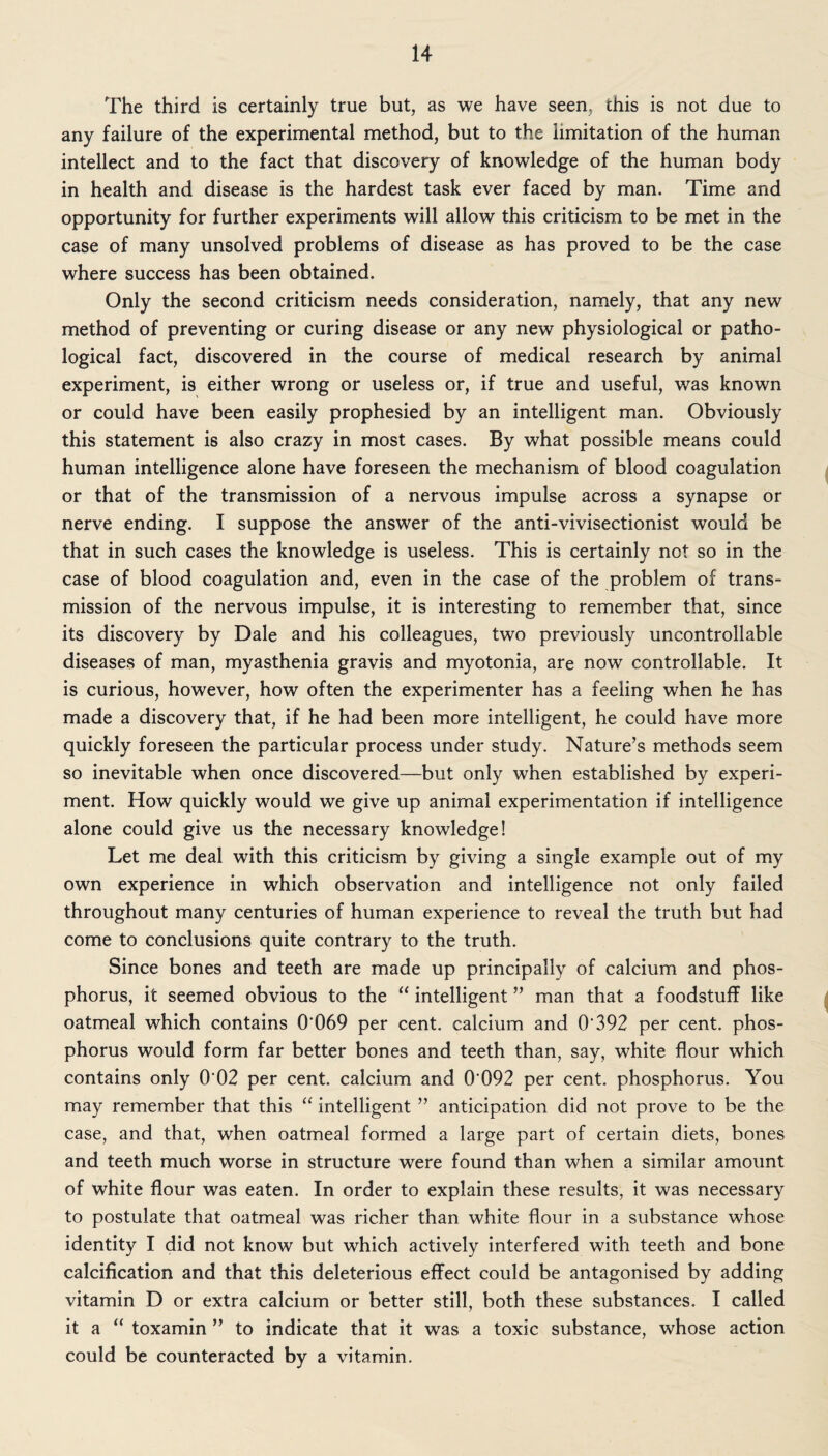 The third is certainly true but, as we have seen, this is not due to any failure of the experimental method, but to the limitation of the human intellect and to the fact that discovery of knowledge of the human body in health and disease is the hardest task ever faced by man. Time and opportunity for further experiments will allow this criticism to be met in the case of many unsolved problems of disease as has proved to be the case where success has been obtained. Only the second criticism needs consideration, namely, that any new method of preventing or curing disease or any new physiological or patho¬ logical fact, discovered in the course of medical research by animal experiment, is either wrong or useless or, if true and useful, was known or could have been easily prophesied by an intelligent man. Obviously this statement is also crazy in most cases. By what possible means could human intelligence alone have foreseen the mechanism of blood coagulation or that of the transmission of a nervous impulse across a synapse or nerve ending. I suppose the answer of the anti-vivisectionist would be that in such cases the knowledge is useless. This is certainly not so in the case of blood coagulation and, even in the case of the problem of trans¬ mission of the nervous impulse, it is interesting to remember that, since its discovery by Dale and his colleagues, two previously uncontrollable diseases of man, myasthenia gravis and myotonia, are now controllable. It is curious, however, how often the experimenter has a feeling when he has made a discovery that, if he had been more intelligent, he could have more quickly foreseen the particular process under study. Nature’s methods seem so inevitable when once discovered—but only when established by experi¬ ment. How quickly would we give up animal experimentation if intelligence alone could give us the necessary knowledge! Let me deal with this criticism by giving a single example out of my own experience in which observation and intelligence not only failed throughout many centuries of human experience to reveal the truth but had come to conclusions quite contrary to the truth. Since bones and teeth are made up principally of calcium and phos¬ phorus, it seemed obvious to the “ intelligent ” man that a foodstuff like oatmeal which contains G'069 per cent, calcium and 0* 392 per cent, phos¬ phorus would form far better bones and teeth than, say, white flour which contains only 0 02 per cent, calcium and 0 092 per cent, phosphorus. You may remember that this “ intelligent ” anticipation did not prove to be the case, and that, when oatmeal formed a large part of certain diets, bones and teeth much worse in structure were found than when a similar amount of white flour was eaten. In order to explain these results, it was necessary to postulate that oatmeal was richer than white flour in a substance whose identity I did not know but which actively interfered with teeth and bone calcification and that this deleterious effect could be antagonised by adding vitamin D or extra calcium or better still, both these substances. I called it a “ toxamin ” to indicate that it was a toxic substance, whose action could be counteracted by a vitamin.