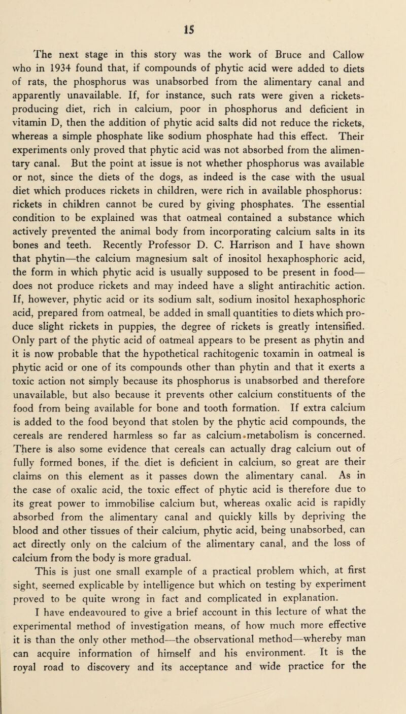 IS The next stage in this story was the work of Bruce and Callow who in 1934 found that, if compounds of phytic acid were added to diets of rats, the phosphorus was unabsorbed from the alimentary canal and apparently unavailable. If, for instance, such rats were given a rickets- producing diet, rich in calcium, poor in phosphorus and deficient in vitamin D, then the addition of phytic acid salts did not reduce the rickets, whereas a simple phosphate like sodium phosphate had this effect. Their experiments only proved that phytic acid was not absorbed from the alimen¬ tary canal. But the point at issue is not whether phosphorus was available or not, since the diets of the dogs, as indeed is the case with the usual diet which produces rickets in children, were rich in available phosphorus: rickets in children cannot be cured by giving phosphates. The essential condition to be explained was that oatmeal contained a substance which actively prevented the animal body from incorporating calcium salts in its bones and teeth. Recently Professor D. C. Harrison and I have shown that phytin—the calcium magnesium salt of inositol hexaphosphoric acid, the form in which phytic acid is usually supposed to be present in food— does not produce rickets and may indeed have a slight antirachitic action. If, however, phytic acid or its sodium salt, sodium inositol hexaphosphoric acid, prepared from oatmeal, be added in small quantities to diets which pro¬ duce slight rickets in puppies, the degree of rickets is greatly intensified. Only part of the phytic acid of oatmeal appears to be present as phytin and it is now probable that the hypothetical rachitogenic toxamin in oatmeal is phytic acid or one of its compounds other than phytin and that it exerts a toxic action not simply because its phosphorus is unabsorbed and therefore unavailable, but also because it prevents other calcium constituents of the food from being available for bone and tooth formation. If extra calcium is added to the food beyond that stolen by the phytic acid compounds, the cereals are rendered harmless so far as calcium * metabolism is concerned. There is also some evidence that cereals can actually drag calcium out of fully formed bones, if the_ diet is deficient in calcium, so great are their claims on this element as it passes down the alimentary canal. As in the case of oxalic acid, the toxic effect of phytic acid is therefore due to its great power to immobilise calcium but, whereas oxalic acid is rapidly absorbed from the alimentary canal and quickly kills by depriving the blood and other tissues of their calcium, phytic acid, being unabsorbed, can act directly only on the calcium of the alimentary canal, and the loss of calcium from the body is more gradual. This is just one small example of a practical problem which, at first sight, seemed explicable by intelligence but which on testing by experiment proved to be quite wrong in fact and complicated in explanation. I have endeavoured to give a brief account in this lecture of what the experimental method of investigation means, of how much more effective it is than the only other method—the observational method—whereby man can acquire information of himself and his environment. It is the royal road to discovery and its acceptance and wide practice for the