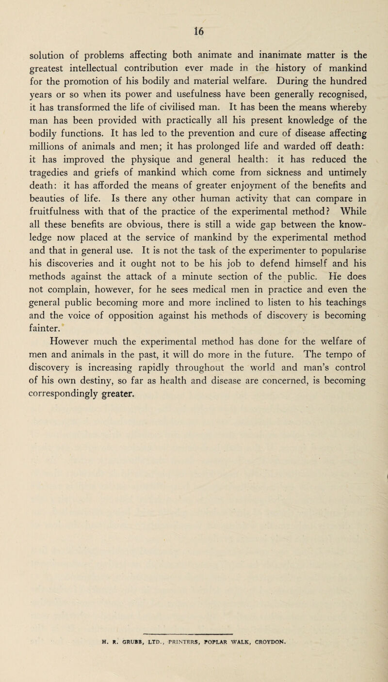 solution of problems affecting both animate and inanimate matter is the greatest intellectual contribution ever made in the history of mankind for the promotion of his bodily and material welfare. During the hundred years or so when its power and usefulness have been generally recognised, it has transformed the life of civilised man. It has been the means whereby man has been provided with practically all his present knowledge of the bodily functions. It has led to the prevention and cure of disease affecting millions of animals and men; it has prolonged life and warded off death: it has improved the physique and general health: it has reduced the tragedies and griefs of mankind which come from sickness and untimely death: it has afforded the means of greater enjoyment of the benefits and beauties of life. Is there any other human activity that can compare in fruitfulness with that of the practice of the experimental method? While all these benefits are obvious, there is still a wide gap between the know¬ ledge now placed at the service of mankind by the experimental method and that in general use. It is not the task of the experimenter to popularise his discoveries and it ought not to be his job to defend himself and his methods against the attack of a minute section of the public. He does not complain, however, for he sees medical men in practice and even the general public becoming more and more inclined to listen to his teachings and the voice of opposition against his methods of discovery is becoming fainter. However much the experimental method has done for the welfare of men and animals in the past, it will do more in the future. The tempo of discovery is increasing rapidly throughout the world and man’s control of his own destiny, so far as health and disease are concerned, is becoming correspondingly greater. H. R. GRUBB, LTD., PRINTERS, POPLAR WALK, CROYDON.