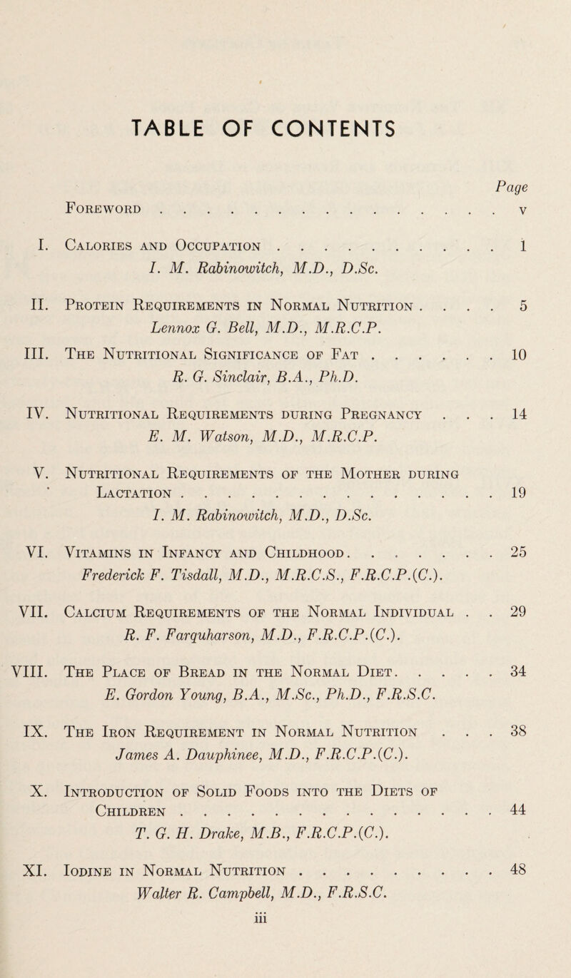 TABLE OF CONTENTS Page Foreword.v I. Calories and Occupation.1 I. M. Rabinowitch, M.D., D.Sc. II. Protein Requirements in Normal Nutrition .... 5 Lennox G. Bell, M.D., M.R.C.P. III. The Nutritional Significance of Fat.10 R. G. Sinclair, B.A., Ph.D. IV. Nutritional Requirements during Pregnancy ... 14 E. M. Watson, M.D., M.R.C.P. V. Nutritional Requirements of the Mother during Lactation.19 I. M. Rabinowitch, M.D., D.Sc. VI. Vitamins in Infancy and Childhood. ...... 25 Frederick F. Tisdall, M.D., M.R.C.S., F.R.C.P.(C.). VII. Calcium Requirements of the Normal Individual . . 29 R. F. Farquharson, M.D., F.R.C.P.(C.). VIII. The Place of Bread in the Normal Diet.34 E. Gordon Young, B.A., M.Sc., Ph.D., F.R.S.C. IX. The Iron Requirement in Normal Nutrition ... 38 James A. Dauphinee, M.D., F.R.C.P.(C.). X. Introduction of Solid Foods into the Diets of Children.44 T. G. H. Drake, M.B., F .R.C.P.{C.). XI. Iodine in Normal Nutrition.48 Walter R. Campbell, M.D., F.R.S.C. in