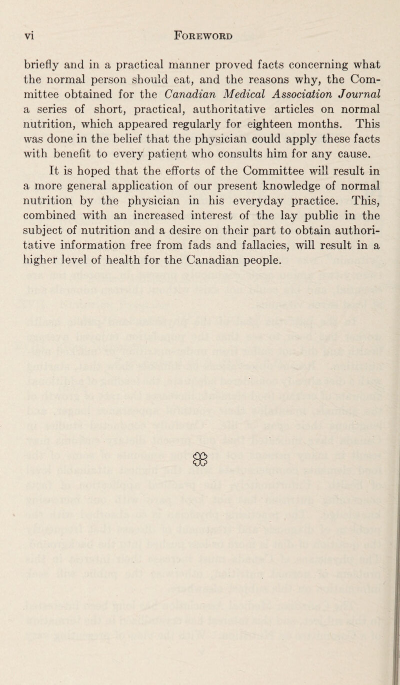 briefly and in a practical manner proved facts concerning what the normal person should eat, and the reasons why, the Com¬ mittee obtained for the Canadian Medical Association Journal a series of short, practical, authoritative articles on normal nutrition, which appeared regularly for eighteen months. This was done in the belief that the physician could apply these facts with benefit to every patient who consults him for any cause. It is hoped that the efforts of the Committee will result in a more general application of our present knowledge of normal nutrition by the physician in his everyday practice. This, combined with an increased interest of the lay public in the subject of nutrition and a desire on their part to obtain authori¬ tative information free from fads and fallacies, will result in a higher level of health for the Canadian people.