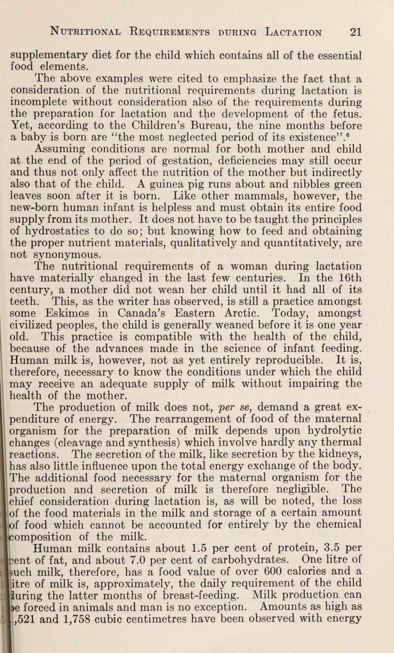 supplementary diet for the child which contains all of the essential food elements. The above examples were cited to emphasize the fact that a consideration of the nutritional requirements during lactation is incomplete without consideration also of the requirements during the preparation for lactation and the development of the fetus. Yet, according to the Children’s Bureau, the nine months before a baby is born are “the most neglected period of its existence”.6 Assuming conditions are normal for both mother and child at the end of the period of gestation, deficiencies may still occur and thus not only affect the nutrition of the mother but indirectly also that of the child. A guinea pig runs about and nibbles green leaves soon after it is born. Like other mammals, however, the new-born human infant is helpless and must obtain its entire food supply from its mother. It does not have to be taught the principles of hydrostatics to do so; but knowing how to feed and obtaining the proper nutrient materials, qualitatively and quantitatively, are not synonymous. The nutritional requirements of a woman during lactation have materially changed in the last few centuries. In the 16th century, a mother did not wean her child until it had all of its teeth. This, as the writer has observed, is still a practice amongst some Eskimos in Canada’s Eastern Arctic. Today, amongst civilized peoples, the child is generally weaned before it is one year old. This practice is compatible with the health of the child, because of the advances made in the science of infant feeding. Human milk is, however, not as yet entirely reproducible. It is, therefore, necessary to know the conditions under which the child may receive an adequate supply of milk without impairing the health of the mother. The production of milk does not, per se, demand a great ex¬ penditure of energy. The rearrangement of food of the maternal organism for the preparation of milk depends upon hydrolytic changes (cleavage and synthesis) which involve hardly any thermal reactions. The secretion of the milk, like secretion by the kidneys, has also little influence upon the total energy exchange of the body. The additional food necessary for the maternal organism for the production and secretion of milk is therefore negligible. The chief consideration during lactation is, as will be noted, the loss of the food materials in the milk and storage of a certain amount of food which cannot be accounted for entirely by the chemical [composition of the milk. Human milk contains about 1.5 per cent of protein, 3.5 per pent of fat, and about 7.0 per cent of carbohydrates. One litre of huch milk, therefore, has a food value of over 600 calories and a litre of milk is, approximately, the daily requirement of the child lluring the latter months of breast-feeding. Milk production can ■>e forced in animals and man is no exception. Amounts as high as ft ,521 and 1,758 cubic centimetres have been observed with energy